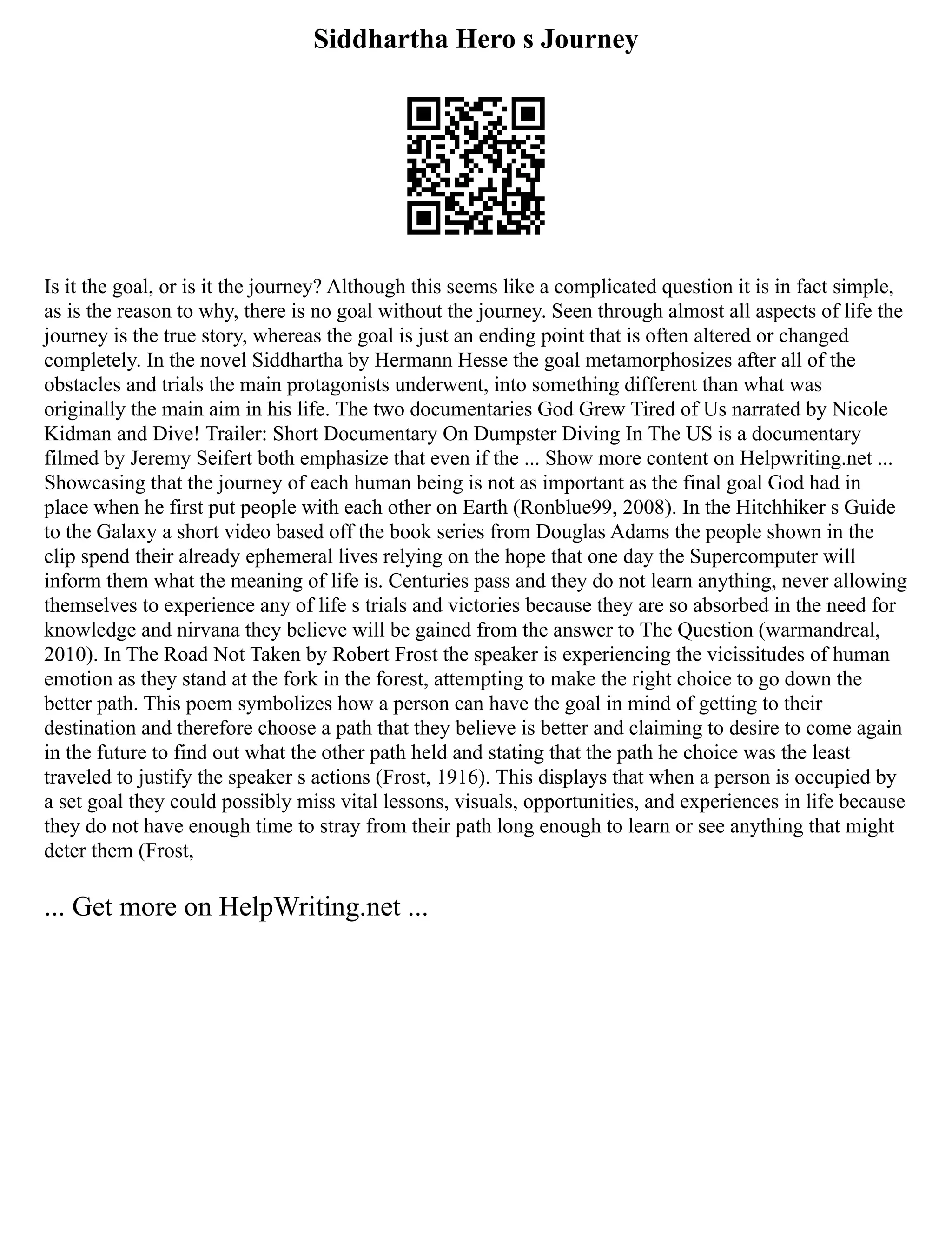 Siddhartha Hero s Journey
Is it the goal, or is it the journey? Although this seems like a complicated question it is in fact simple,
as is the reason to why, there is no goal without the journey. Seen through almost all aspects of life the
journey is the true story, whereas the goal is just an ending point that is often altered or changed
completely. In the novel Siddhartha by Hermann Hesse the goal metamorphosizes after all of the
obstacles and trials the main protagonists underwent, into something different than what was
originally the main aim in his life. The two documentaries God Grew Tired of Us narrated by Nicole
Kidman and Dive! Trailer: Short Documentary On Dumpster Diving In The US is a documentary
filmed by Jeremy Seifert both emphasize that even if the ... Show more content on Helpwriting.net ...
Showcasing that the journey of each human being is not as important as the final goal God had in
place when he first put people with each other on Earth (Ronblue99, 2008). In the Hitchhiker s Guide
to the Galaxy a short video based off the book series from Douglas Adams the people shown in the
clip spend their already ephemeral lives relying on the hope that one day the Supercomputer will
inform them what the meaning of life is. Centuries pass and they do not learn anything, never allowing
themselves to experience any of life s trials and victories because they are so absorbed in the need for
knowledge and nirvana they believe will be gained from the answer to The Question (warmandreal,
2010). In The Road Not Taken by Robert Frost the speaker is experiencing the vicissitudes of human
emotion as they stand at the fork in the forest, attempting to make the right choice to go down the
better path. This poem symbolizes how a person can have the goal in mind of getting to their
destination and therefore choose a path that they believe is better and claiming to desire to come again
in the future to find out what the other path held and stating that the path he choice was the least
traveled to justify the speaker s actions (Frost, 1916). This displays that when a person is occupied by
a set goal they could possibly miss vital lessons, visuals, opportunities, and experiences in life because
they do not have enough time to stray from their path long enough to learn or see anything that might
deter them (Frost,
... Get more on HelpWriting.net ...
 