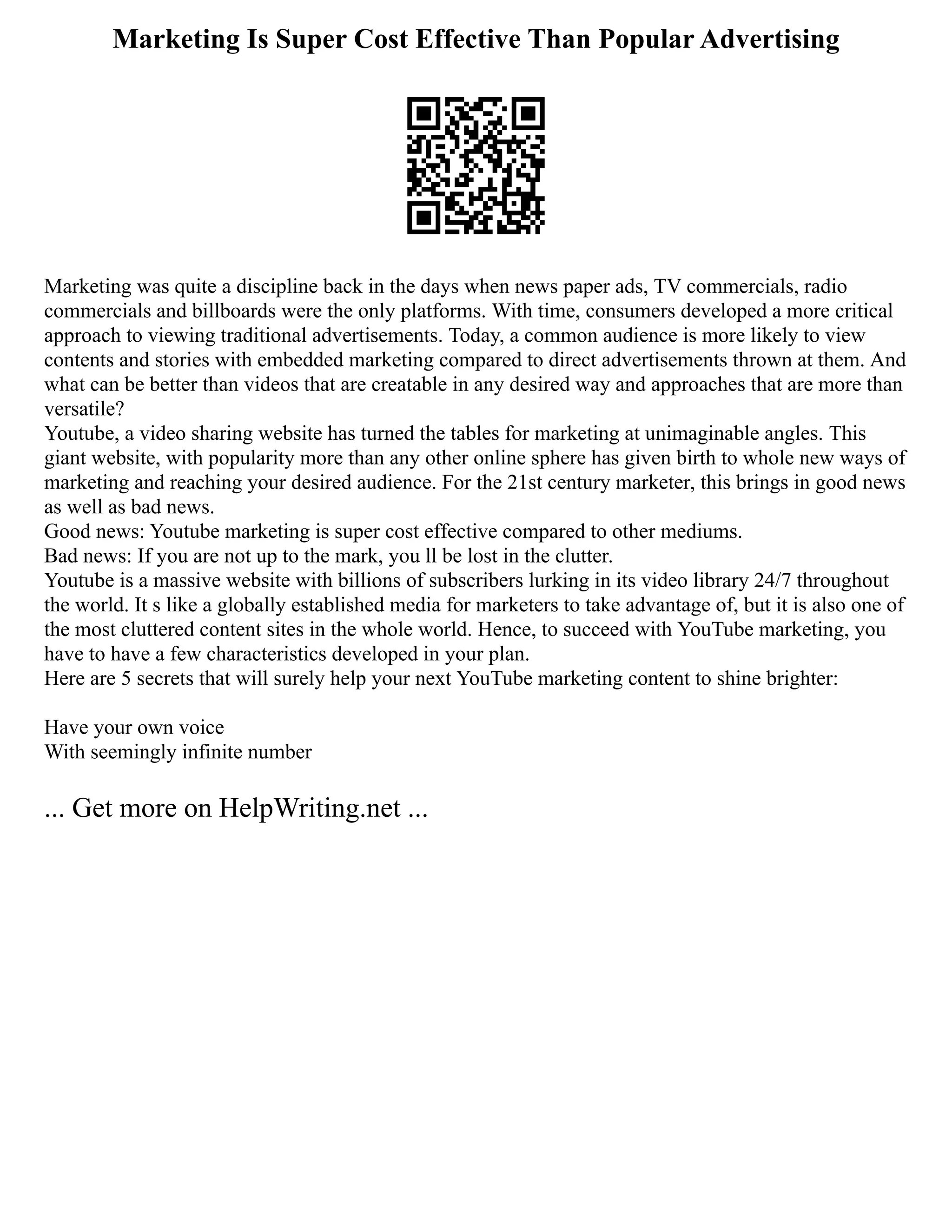 Marketing Is Super Cost Effective Than Popular Advertising
Marketing was quite a discipline back in the days when news paper ads, TV commercials, radio
commercials and billboards were the only platforms. With time, consumers developed a more critical
approach to viewing traditional advertisements. Today, a common audience is more likely to view
contents and stories with embedded marketing compared to direct advertisements thrown at them. And
what can be better than videos that are creatable in any desired way and approaches that are more than
versatile?
Youtube, a video sharing website has turned the tables for marketing at unimaginable angles. This
giant website, with popularity more than any other online sphere has given birth to whole new ways of
marketing and reaching your desired audience. For the 21st century marketer, this brings in good news
as well as bad news.
Good news: Youtube marketing is super cost effective compared to other mediums.
Bad news: If you are not up to the mark, you ll be lost in the clutter.
Youtube is a massive website with billions of subscribers lurking in its video library 24/7 throughout
the world. It s like a globally established media for marketers to take advantage of, but it is also one of
the most cluttered content sites in the whole world. Hence, to succeed with YouTube marketing, you
have to have a few characteristics developed in your plan.
Here are 5 secrets that will surely help your next YouTube marketing content to shine brighter:
Have your own voice
With seemingly infinite number
... Get more on HelpWriting.net ...
 