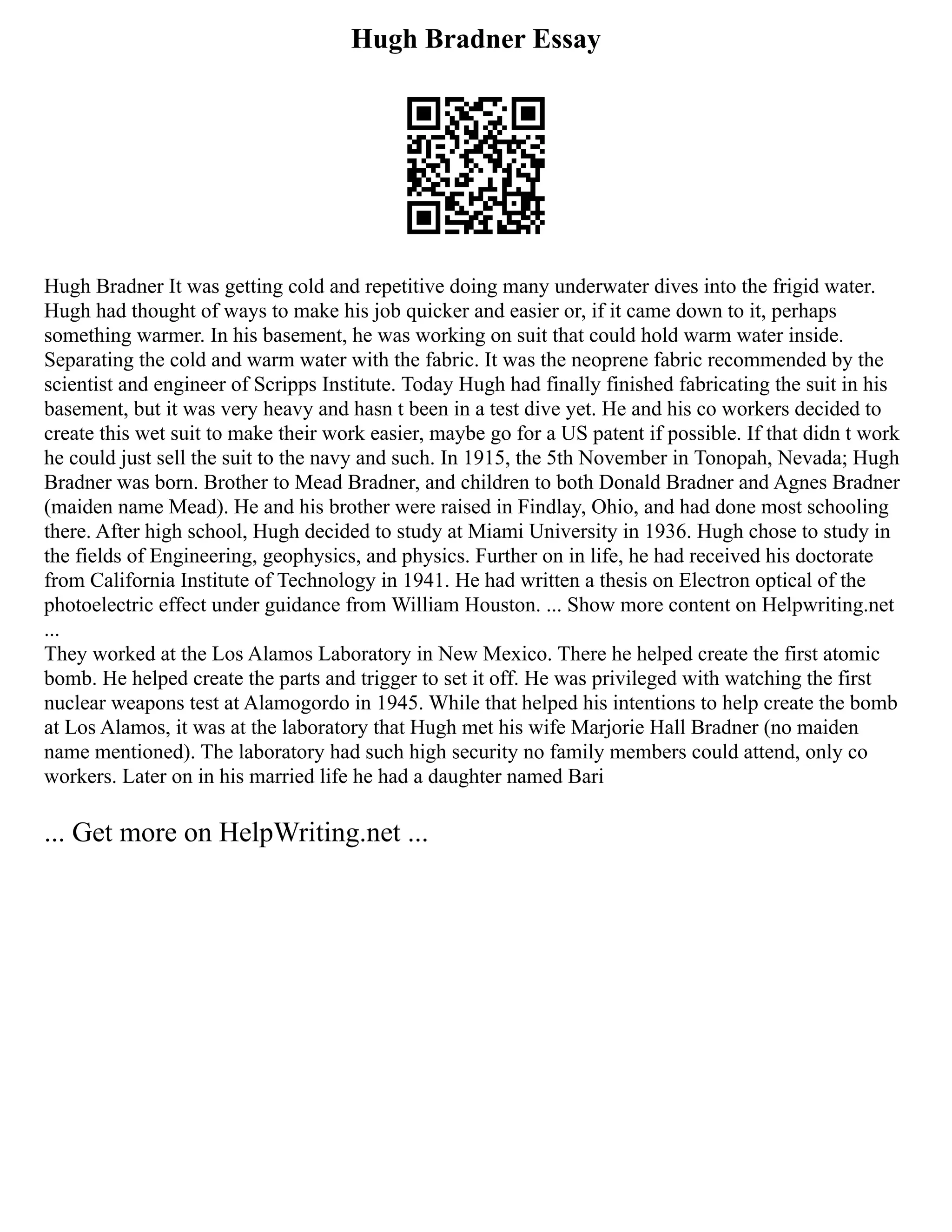 Hugh Bradner Essay
Hugh Bradner It was getting cold and repetitive doing many underwater dives into the frigid water.
Hugh had thought of ways to make his job quicker and easier or, if it came down to it, perhaps
something warmer. In his basement, he was working on suit that could hold warm water inside.
Separating the cold and warm water with the fabric. It was the neoprene fabric recommended by the
scientist and engineer of Scripps Institute. Today Hugh had finally finished fabricating the suit in his
basement, but it was very heavy and hasn t been in a test dive yet. He and his co workers decided to
create this wet suit to make their work easier, maybe go for a US patent if possible. If that didn t work
he could just sell the suit to the navy and such. In 1915, the 5th November in Tonopah, Nevada; Hugh
Bradner was born. Brother to Mead Bradner, and children to both Donald Bradner and Agnes Bradner
(maiden name Mead). He and his brother were raised in Findlay, Ohio, and had done most schooling
there. After high school, Hugh decided to study at Miami University in 1936. Hugh chose to study in
the fields of Engineering, geophysics, and physics. Further on in life, he had received his doctorate
from California Institute of Technology in 1941. He had written a thesis on Electron optical of the
photoelectric effect under guidance from William Houston. ... Show more content on Helpwriting.net
...
They worked at the Los Alamos Laboratory in New Mexico. There he helped create the first atomic
bomb. He helped create the parts and trigger to set it off. He was privileged with watching the first
nuclear weapons test at Alamogordo in 1945. While that helped his intentions to help create the bomb
at Los Alamos, it was at the laboratory that Hugh met his wife Marjorie Hall Bradner (no maiden
name mentioned). The laboratory had such high security no family members could attend, only co
workers. Later on in his married life he had a daughter named Bari
... Get more on HelpWriting.net ...
 