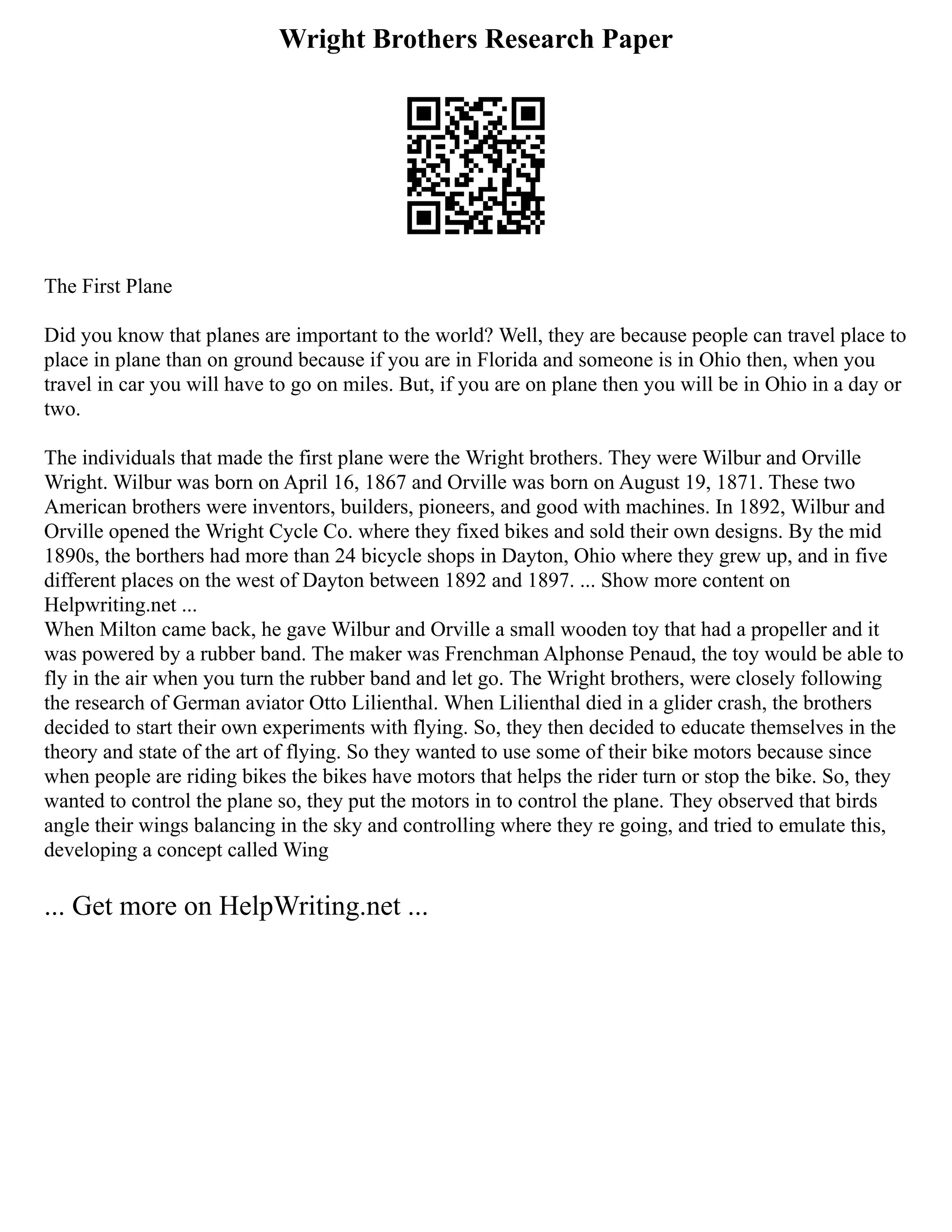Wright Brothers Research Paper
The First Plane
Did you know that planes are important to the world? Well, they are because people can travel place to
place in plane than on ground because if you are in Florida and someone is in Ohio then, when you
travel in car you will have to go on miles. But, if you are on plane then you will be in Ohio in a day or
two.
The individuals that made the first plane were the Wright brothers. They were Wilbur and Orville
Wright. Wilbur was born on April 16, 1867 and Orville was born on August 19, 1871. These two
American brothers were inventors, builders, pioneers, and good with machines. In 1892, Wilbur and
Orville opened the Wright Cycle Co. where they fixed bikes and sold their own designs. By the mid
1890s, the borthers had more than 24 bicycle shops in Dayton, Ohio where they grew up, and in five
different places on the west of Dayton between 1892 and 1897. ... Show more content on
Helpwriting.net ...
When Milton came back, he gave Wilbur and Orville a small wooden toy that had a propeller and it
was powered by a rubber band. The maker was Frenchman Alphonse Penaud, the toy would be able to
fly in the air when you turn the rubber band and let go. The Wright brothers, were closely following
the research of German aviator Otto Lilienthal. When Lilienthal died in a glider crash, the brothers
decided to start their own experiments with flying. So, they then decided to educate themselves in the
theory and state of the art of flying. So they wanted to use some of their bike motors because since
when people are riding bikes the bikes have motors that helps the rider turn or stop the bike. So, they
wanted to control the plane so, they put the motors in to control the plane. They observed that birds
angle their wings balancing in the sky and controlling where they re going, and tried to emulate this,
developing a concept called Wing
... Get more on HelpWriting.net ...
 