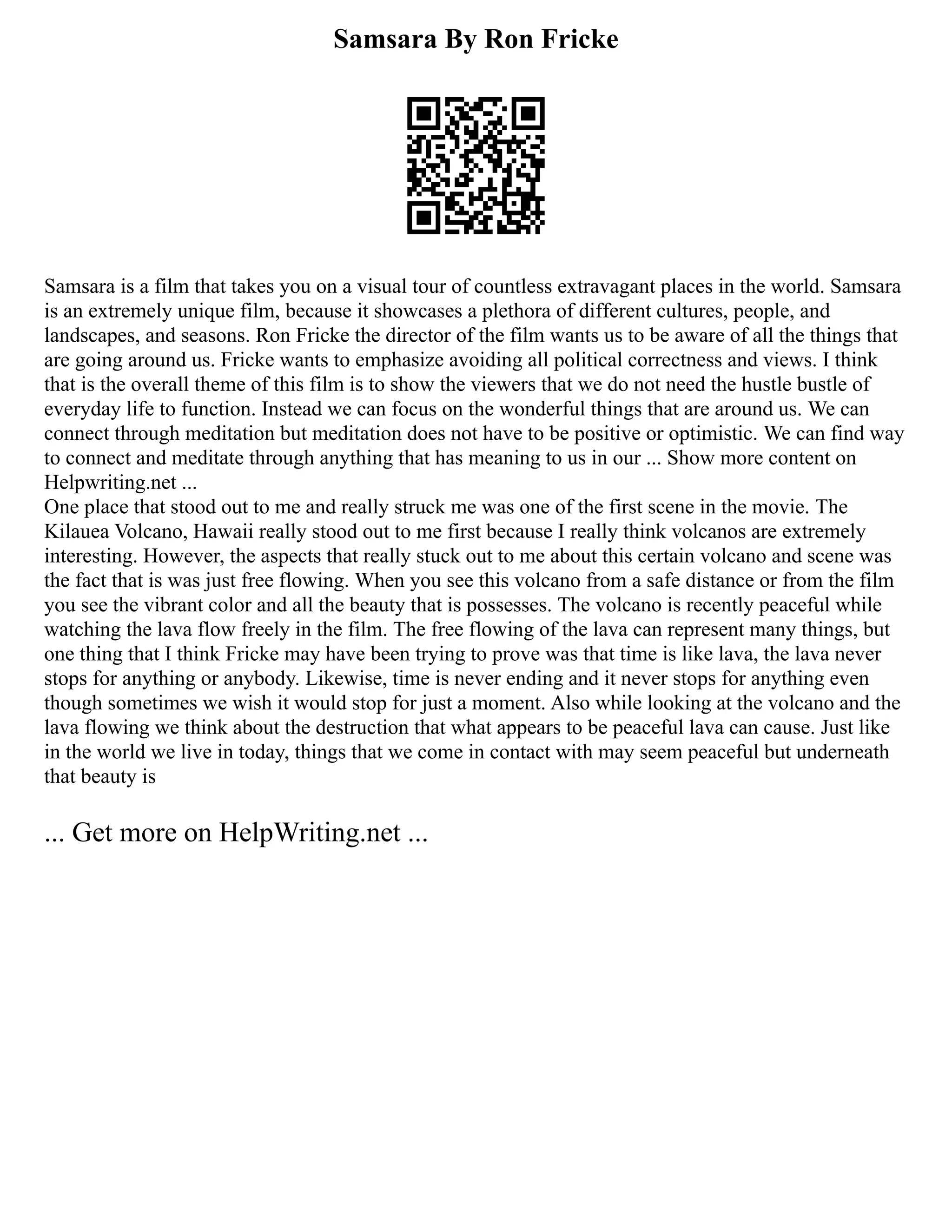 Samsara By Ron Fricke
Samsara is a film that takes you on a visual tour of countless extravagant places in the world. Samsara
is an extremely unique film, because it showcases a plethora of different cultures, people, and
landscapes, and seasons. Ron Fricke the director of the film wants us to be aware of all the things that
are going around us. Fricke wants to emphasize avoiding all political correctness and views. I think
that is the overall theme of this film is to show the viewers that we do not need the hustle bustle of
everyday life to function. Instead we can focus on the wonderful things that are around us. We can
connect through meditation but meditation does not have to be positive or optimistic. We can find way
to connect and meditate through anything that has meaning to us in our ... Show more content on
Helpwriting.net ...
One place that stood out to me and really struck me was one of the first scene in the movie. The
Kilauea Volcano, Hawaii really stood out to me first because I really think volcanos are extremely
interesting. However, the aspects that really stuck out to me about this certain volcano and scene was
the fact that is was just free flowing. When you see this volcano from a safe distance or from the film
you see the vibrant color and all the beauty that is possesses. The volcano is recently peaceful while
watching the lava flow freely in the film. The free flowing of the lava can represent many things, but
one thing that I think Fricke may have been trying to prove was that time is like lava, the lava never
stops for anything or anybody. Likewise, time is never ending and it never stops for anything even
though sometimes we wish it would stop for just a moment. Also while looking at the volcano and the
lava flowing we think about the destruction that what appears to be peaceful lava can cause. Just like
in the world we live in today, things that we come in contact with may seem peaceful but underneath
that beauty is
... Get more on HelpWriting.net ...
 