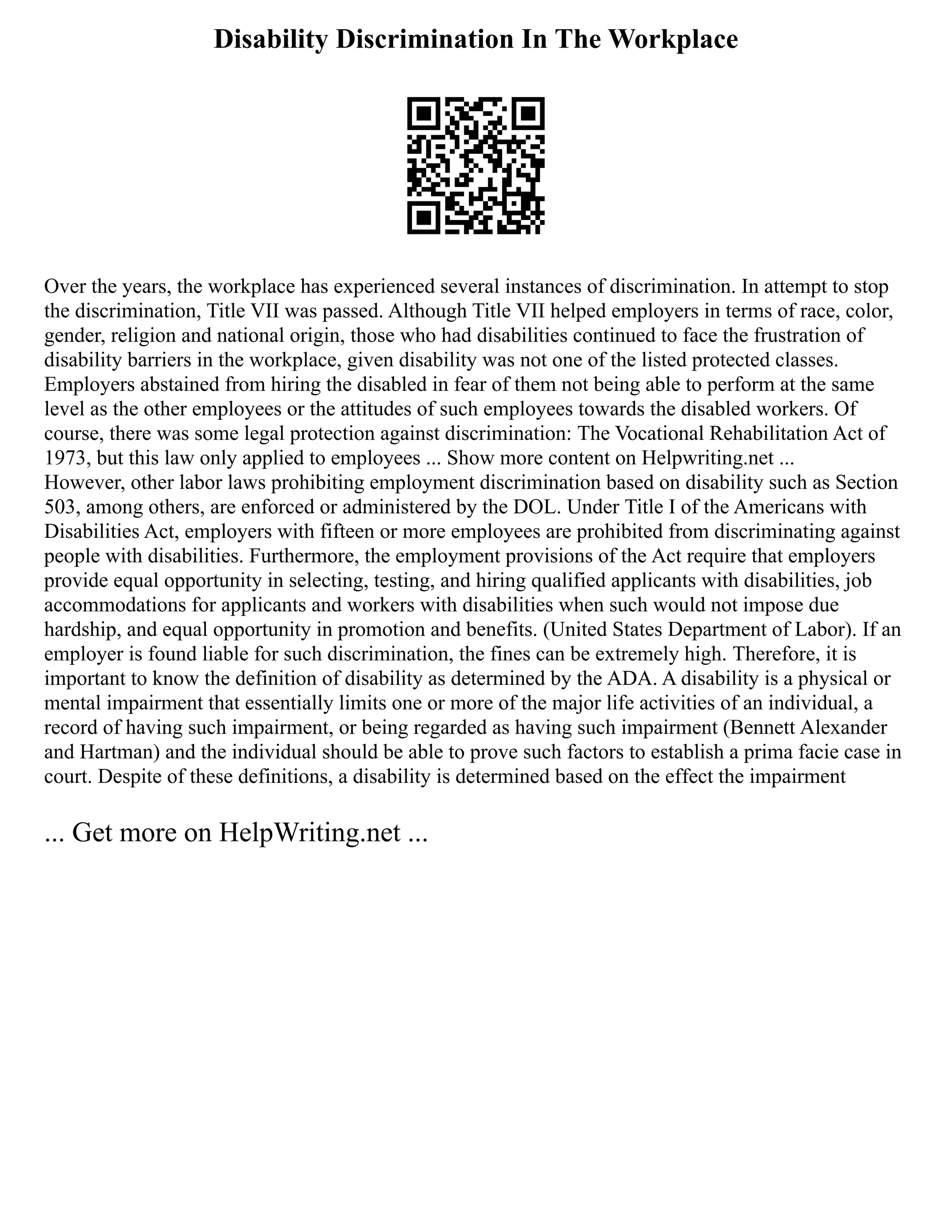 Disability Discrimination In The Workplace
Over the years, the workplace has experienced several instances of discrimination. In attempt to stop
the discrimination, Title VII was passed. Although Title VII helped employers in terms of race, color,
gender, religion and national origin, those who had disabilities continued to face the frustration of
disability barriers in the workplace, given disability was not one of the listed protected classes.
Employers abstained from hiring the disabled in fear of them not being able to perform at the same
level as the other employees or the attitudes of such employees towards the disabled workers. Of
course, there was some legal protection against discrimination: The Vocational Rehabilitation Act of
1973, but this law only applied to employees ... Show more content on Helpwriting.net ...
However, other labor laws prohibiting employment discrimination based on disability such as Section
503, among others, are enforced or administered by the DOL. Under Title I of the Americans with
Disabilities Act, employers with fifteen or more employees are prohibited from discriminating against
people with disabilities. Furthermore, the employment provisions of the Act require that employers
provide equal opportunity in selecting, testing, and hiring qualified applicants with disabilities, job
accommodations for applicants and workers with disabilities when such would not impose due
hardship, and equal opportunity in promotion and benefits. (United States Department of Labor). If an
employer is found liable for such discrimination, the fines can be extremely high. Therefore, it is
important to know the definition of disability as determined by the ADA. A disability is a physical or
mental impairment that essentially limits one or more of the major life activities of an individual, a
record of having such impairment, or being regarded as having such impairment (Bennett Alexander
and Hartman) and the individual should be able to prove such factors to establish a prima facie case in
court. Despite of these definitions, a disability is determined based on the effect the impairment
... Get more on HelpWriting.net ...
 