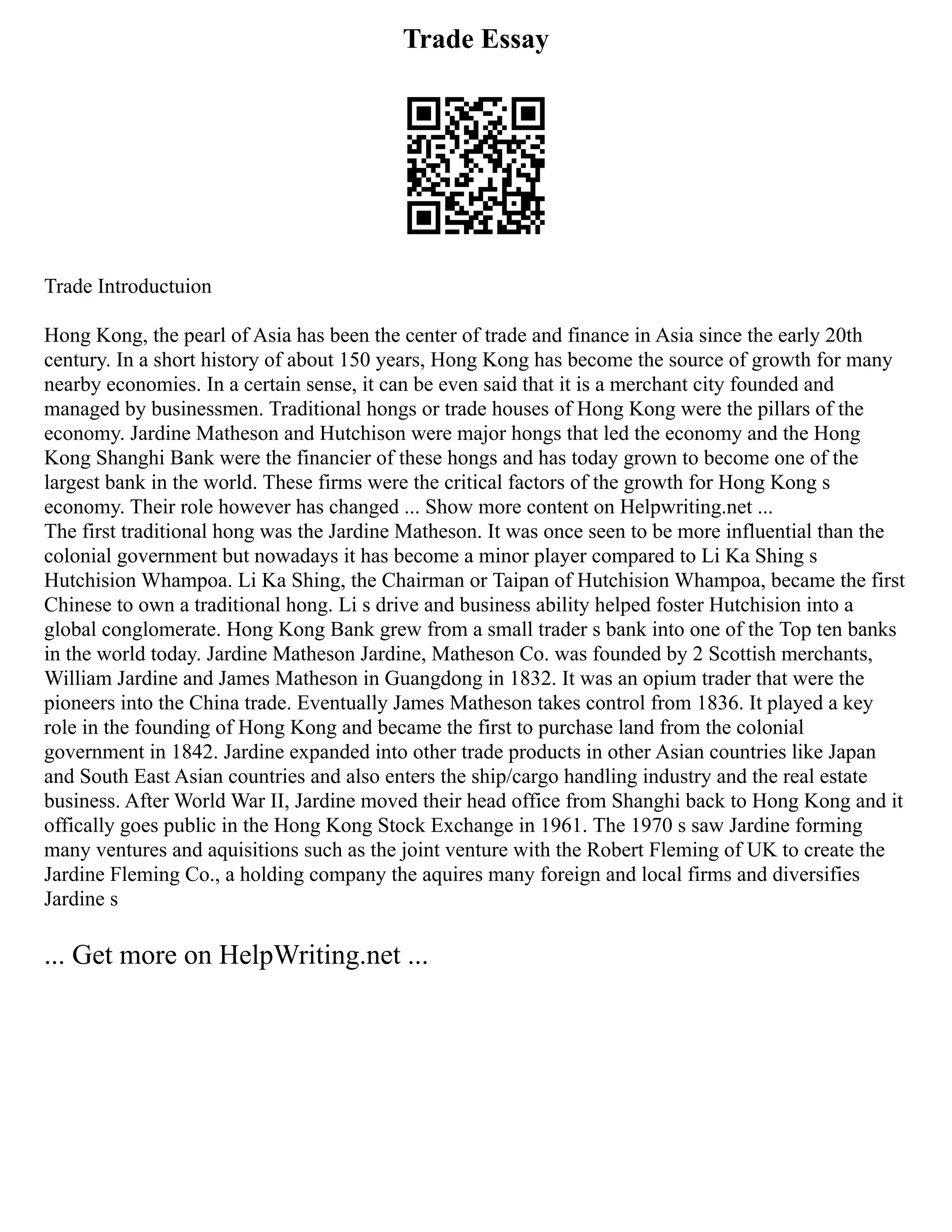 Trade Essay
Trade Introductuion
Hong Kong, the pearl of Asia has been the center of trade and finance in Asia since the early 20th
century. In a short history of about 150 years, Hong Kong has become the source of growth for many
nearby economies. In a certain sense, it can be even said that it is a merchant city founded and
managed by businessmen. Traditional hongs or trade houses of Hong Kong were the pillars of the
economy. Jardine Matheson and Hutchison were major hongs that led the economy and the Hong
Kong Shanghi Bank were the financier of these hongs and has today grown to become one of the
largest bank in the world. These firms were the critical factors of the growth for Hong Kong s
economy. Their role however has changed ... Show more content on Helpwriting.net ...
The first traditional hong was the Jardine Matheson. It was once seen to be more influential than the
colonial government but nowadays it has become a minor player compared to Li Ka Shing s
Hutchision Whampoa. Li Ka Shing, the Chairman or Taipan of Hutchision Whampoa, became the first
Chinese to own a traditional hong. Li s drive and business ability helped foster Hutchision into a
global conglomerate. Hong Kong Bank grew from a small trader s bank into one of the Top ten banks
in the world today. Jardine Matheson Jardine, Matheson Co. was founded by 2 Scottish merchants,
William Jardine and James Matheson in Guangdong in 1832. It was an opium trader that were the
pioneers into the China trade. Eventually James Matheson takes control from 1836. It played a key
role in the founding of Hong Kong and became the first to purchase land from the colonial
government in 1842. Jardine expanded into other trade products in other Asian countries like Japan
and South East Asian countries and also enters the ship/cargo handling industry and the real estate
business. After World War II, Jardine moved their head office from Shanghi back to Hong Kong and it
offically goes public in the Hong Kong Stock Exchange in 1961. The 1970 s saw Jardine forming
many ventures and aquisitions such as the joint venture with the Robert Fleming of UK to create the
Jardine Fleming Co., a holding company the aquires many foreign and local firms and diversifies
Jardine s
... Get more on HelpWriting.net ...
 
