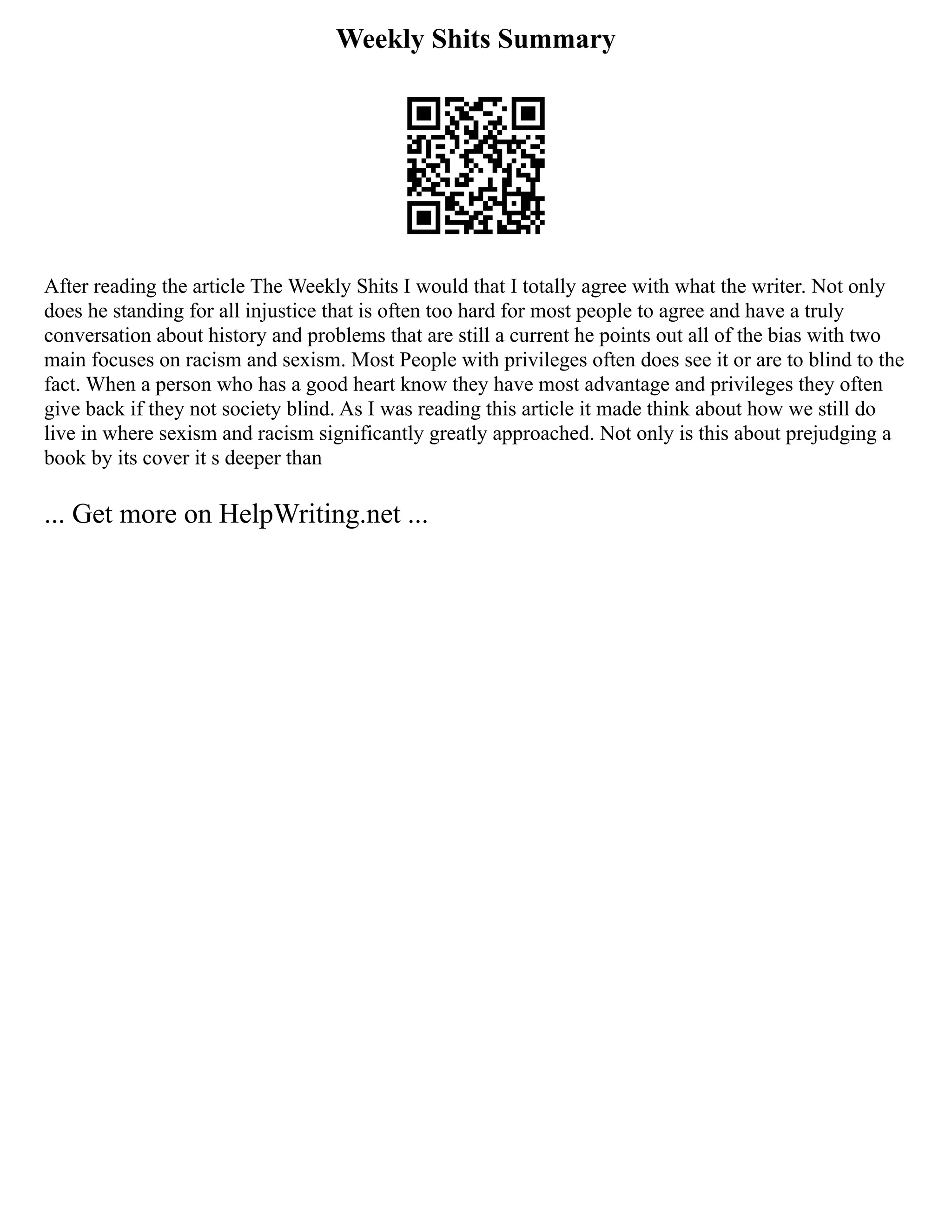 Weekly Shits Summary
After reading the article The Weekly Shits I would that I totally agree with what the writer. Not only
does he standing for all injustice that is often too hard for most people to agree and have a truly
conversation about history and problems that are still a current he points out all of the bias with two
main focuses on racism and sexism. Most People with privileges often does see it or are to blind to the
fact. When a person who has a good heart know they have most advantage and privileges they often
give back if they not society blind. As I was reading this article it made think about how we still do
live in where sexism and racism significantly greatly approached. Not only is this about prejudging a
book by its cover it s deeper than
... Get more on HelpWriting.net ...
 