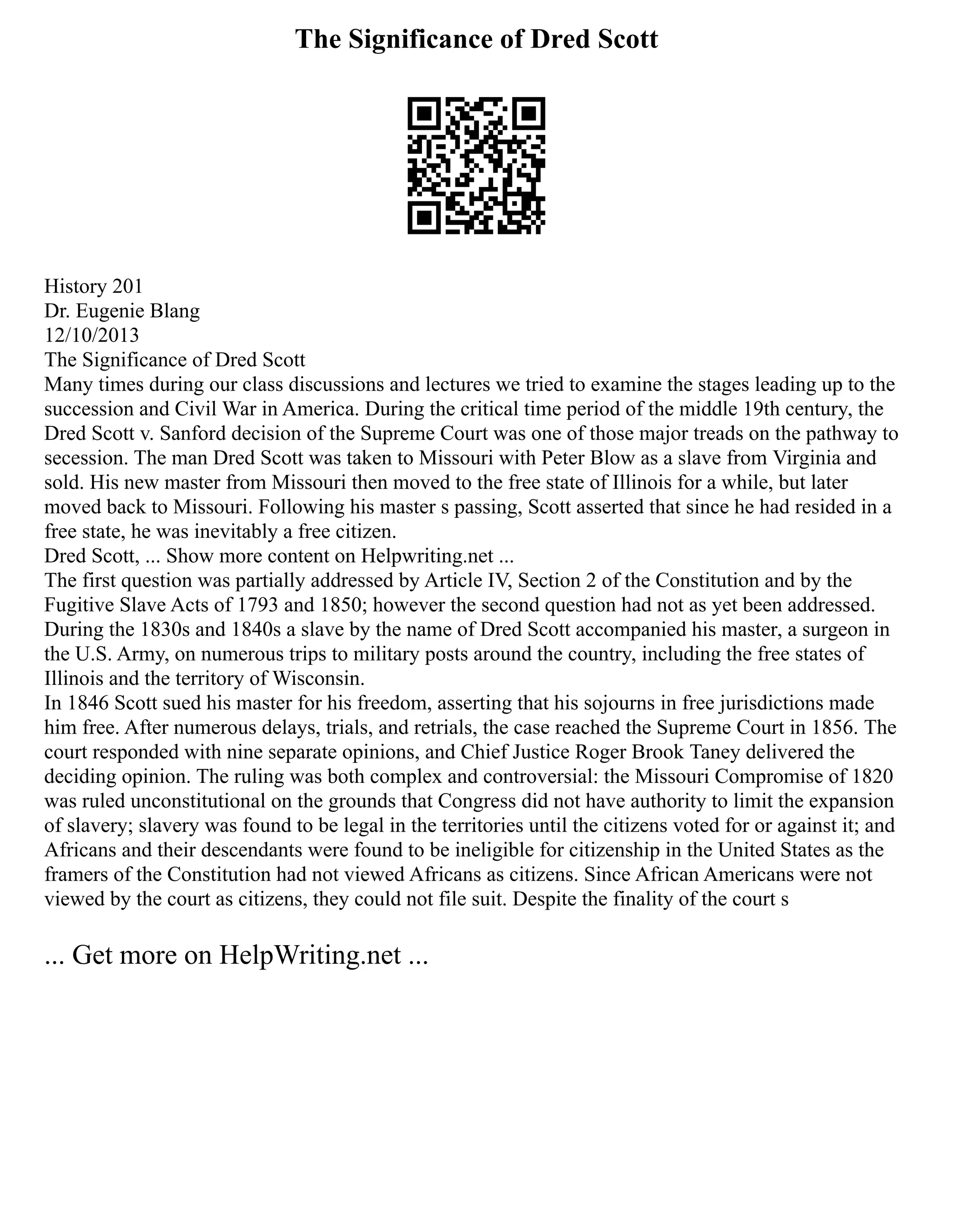 The Significance of Dred Scott
History 201
Dr. Eugenie Blang
12/10/2013
The Significance of Dred Scott
Many times during our class discussions and lectures we tried to examine the stages leading up to the
succession and Civil War in America. During the critical time period of the middle 19th century, the
Dred Scott v. Sanford decision of the Supreme Court was one of those major treads on the pathway to
secession. The man Dred Scott was taken to Missouri with Peter Blow as a slave from Virginia and
sold. His new master from Missouri then moved to the free state of Illinois for a while, but later
moved back to Missouri. Following his master s passing, Scott asserted that since he had resided in a
free state, he was inevitably a free citizen.
Dred Scott, ... Show more content on Helpwriting.net ...
The first question was partially addressed by Article IV, Section 2 of the Constitution and by the
Fugitive Slave Acts of 1793 and 1850; however the second question had not as yet been addressed.
During the 1830s and 1840s a slave by the name of Dred Scott accompanied his master, a surgeon in
the U.S. Army, on numerous trips to military posts around the country, including the free states of
Illinois and the territory of Wisconsin.
In 1846 Scott sued his master for his freedom, asserting that his sojourns in free jurisdictions made
him free. After numerous delays, trials, and retrials, the case reached the Supreme Court in 1856. The
court responded with nine separate opinions, and Chief Justice Roger Brook Taney delivered the
deciding opinion. The ruling was both complex and controversial: the Missouri Compromise of 1820
was ruled unconstitutional on the grounds that Congress did not have authority to limit the expansion
of slavery; slavery was found to be legal in the territories until the citizens voted for or against it; and
Africans and their descendants were found to be ineligible for citizenship in the United States as the
framers of the Constitution had not viewed Africans as citizens. Since African Americans were not
viewed by the court as citizens, they could not file suit. Despite the finality of the court s
... Get more on HelpWriting.net ...
 