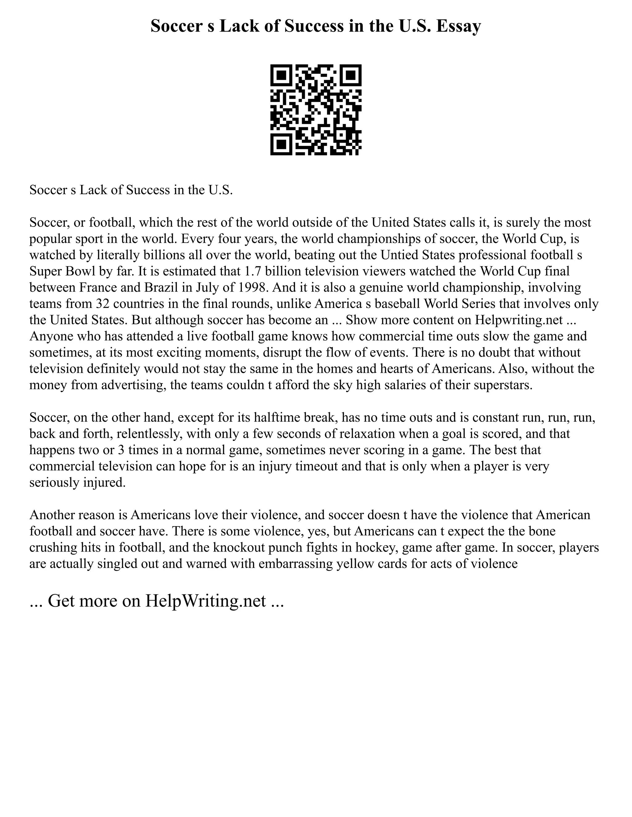 Soccer s Lack of Success in the U.S. Essay
Soccer s Lack of Success in the U.S.
Soccer, or football, which the rest of the world outside of the United States calls it, is surely the most
popular sport in the world. Every four years, the world championships of soccer, the World Cup, is
watched by literally billions all over the world, beating out the Untied States professional football s
Super Bowl by far. It is estimated that 1.7 billion television viewers watched the World Cup final
between France and Brazil in July of 1998. And it is also a genuine world championship, involving
teams from 32 countries in the final rounds, unlike America s baseball World Series that involves only
the United States. But although soccer has become an ... Show more content on Helpwriting.net ...
Anyone who has attended a live football game knows how commercial time outs slow the game and
sometimes, at its most exciting moments, disrupt the flow of events. There is no doubt that without
television definitely would not stay the same in the homes and hearts of Americans. Also, without the
money from advertising, the teams couldn t afford the sky high salaries of their superstars.
Soccer, on the other hand, except for its halftime break, has no time outs and is constant run, run, run,
back and forth, relentlessly, with only a few seconds of relaxation when a goal is scored, and that
happens two or 3 times in a normal game, sometimes never scoring in a game. The best that
commercial television can hope for is an injury timeout and that is only when a player is very
seriously injured.
Another reason is Americans love their violence, and soccer doesn t have the violence that American
football and soccer have. There is some violence, yes, but Americans can t expect the the bone
crushing hits in football, and the knockout punch fights in hockey, game after game. In soccer, players
are actually singled out and warned with embarrassing yellow cards for acts of violence
... Get more on HelpWriting.net ...
 