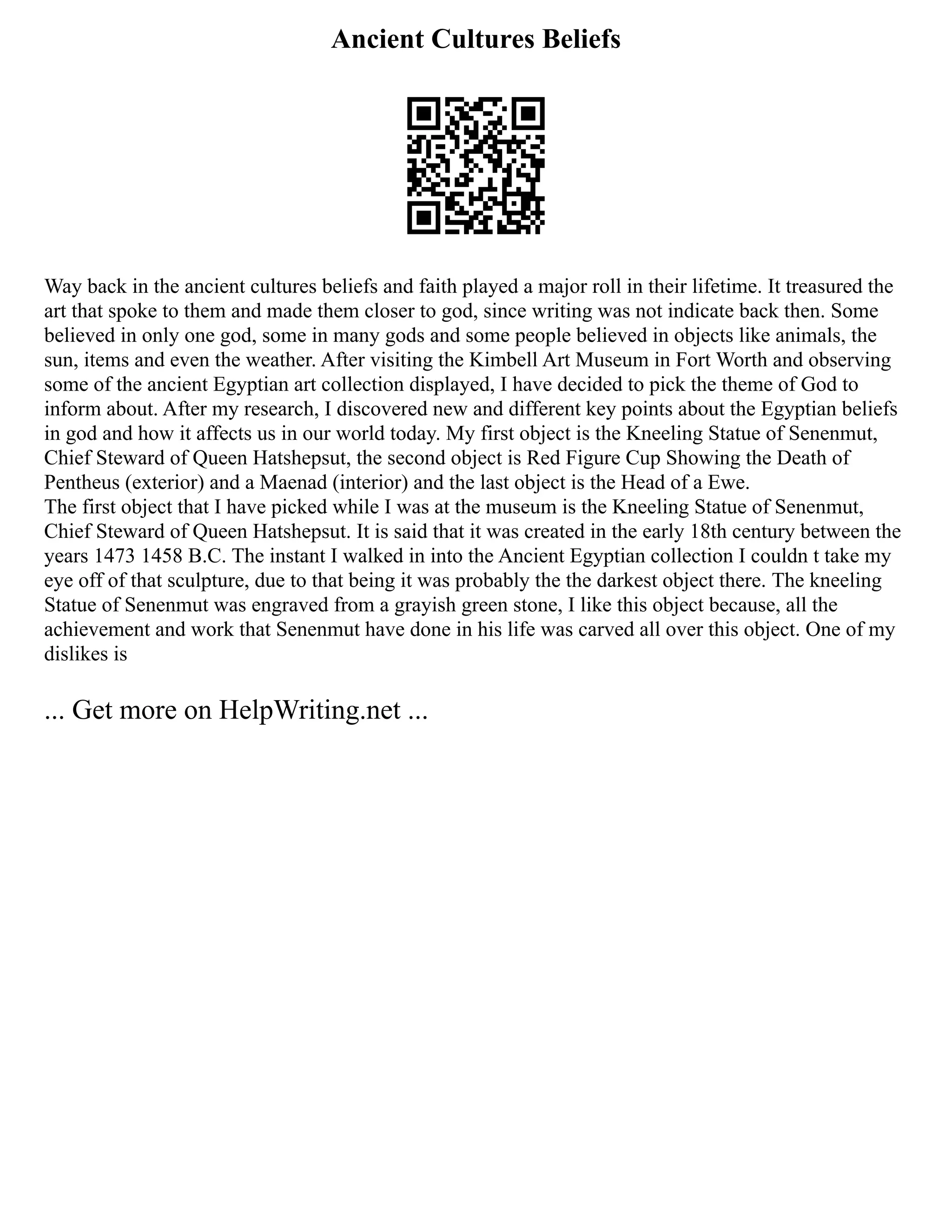 Ancient Cultures Beliefs
Way back in the ancient cultures beliefs and faith played a major roll in their lifetime. It treasured the
art that spoke to them and made them closer to god, since writing was not indicate back then. Some
believed in only one god, some in many gods and some people believed in objects like animals, the
sun, items and even the weather. After visiting the Kimbell Art Museum in Fort Worth and observing
some of the ancient Egyptian art collection displayed, I have decided to pick the theme of God to
inform about. After my research, I discovered new and different key points about the Egyptian beliefs
in god and how it affects us in our world today. My first object is the Kneeling Statue of Senenmut,
Chief Steward of Queen Hatshepsut, the second object is Red Figure Cup Showing the Death of
Pentheus (exterior) and a Maenad (interior) and the last object is the Head of a Ewe.
The first object that I have picked while I was at the museum is the Kneeling Statue of Senenmut,
Chief Steward of Queen Hatshepsut. It is said that it was created in the early 18th century between the
years 1473 1458 B.C. The instant I walked in into the Ancient Egyptian collection I couldn t take my
eye off of that sculpture, due to that being it was probably the the darkest object there. The kneeling
Statue of Senenmut was engraved from a grayish green stone, I like this object because, all the
achievement and work that Senenmut have done in his life was carved all over this object. One of my
dislikes is
... Get more on HelpWriting.net ...
 