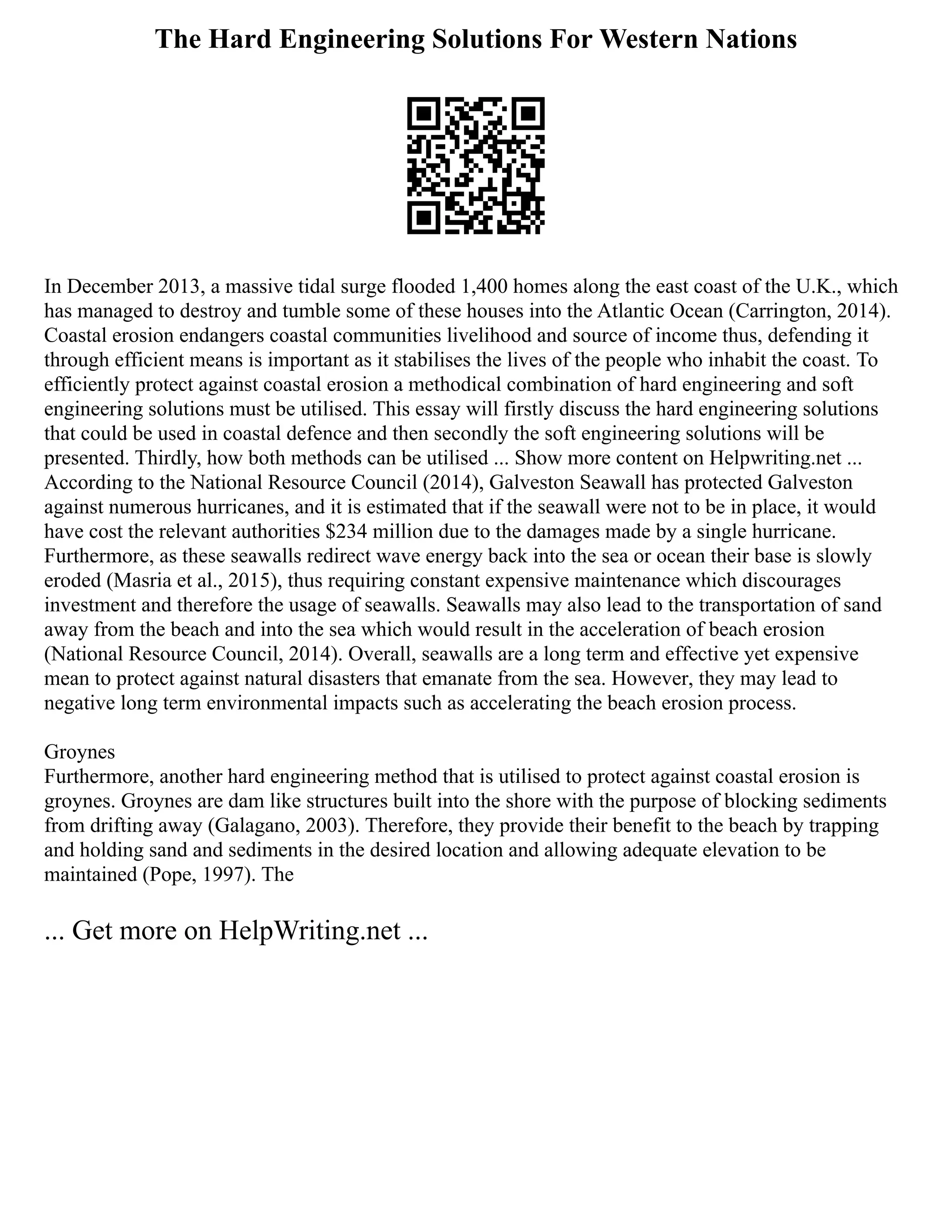 The Hard Engineering Solutions For Western Nations
In December 2013, a massive tidal surge flooded 1,400 homes along the east coast of the U.K., which
has managed to destroy and tumble some of these houses into the Atlantic Ocean (Carrington, 2014).
Coastal erosion endangers coastal communities livelihood and source of income thus, defending it
through efficient means is important as it stabilises the lives of the people who inhabit the coast. To
efficiently protect against coastal erosion a methodical combination of hard engineering and soft
engineering solutions must be utilised. This essay will firstly discuss the hard engineering solutions
that could be used in coastal defence and then secondly the soft engineering solutions will be
presented. Thirdly, how both methods can be utilised ... Show more content on Helpwriting.net ...
According to the National Resource Council (2014), Galveston Seawall has protected Galveston
against numerous hurricanes, and it is estimated that if the seawall were not to be in place, it would
have cost the relevant authorities $234 million due to the damages made by a single hurricane.
Furthermore, as these seawalls redirect wave energy back into the sea or ocean their base is slowly
eroded (Masria et al., 2015), thus requiring constant expensive maintenance which discourages
investment and therefore the usage of seawalls. Seawalls may also lead to the transportation of sand
away from the beach and into the sea which would result in the acceleration of beach erosion
(National Resource Council, 2014). Overall, seawalls are a long term and effective yet expensive
mean to protect against natural disasters that emanate from the sea. However, they may lead to
negative long term environmental impacts such as accelerating the beach erosion process.
Groynes
Furthermore, another hard engineering method that is utilised to protect against coastal erosion is
groynes. Groynes are dam like structures built into the shore with the purpose of blocking sediments
from drifting away (Galagano, 2003). Therefore, they provide their benefit to the beach by trapping
and holding sand and sediments in the desired location and allowing adequate elevation to be
maintained (Pope, 1997). The
... Get more on HelpWriting.net ...
 