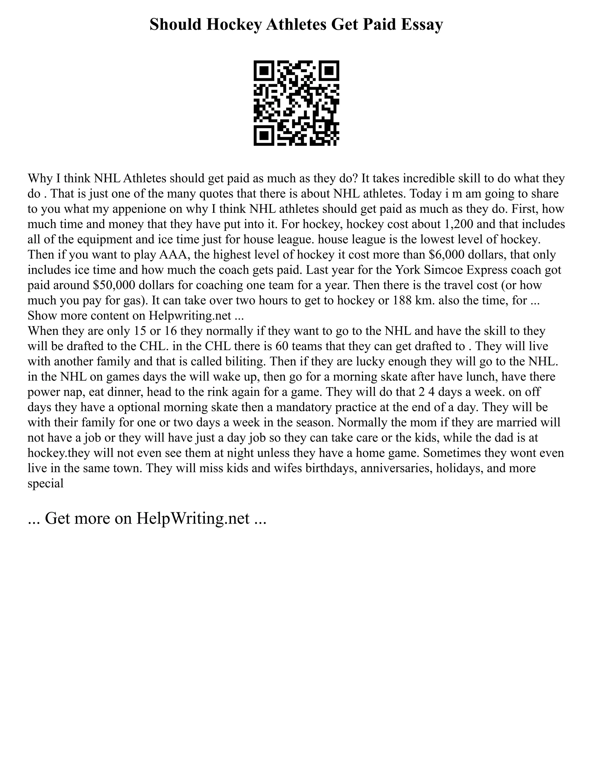 Should Hockey Athletes Get Paid Essay
Why I think NHL Athletes should get paid as much as they do? It takes incredible skill to do what they
do . That is just one of the many quotes that there is about NHL athletes. Today i m am going to share
to you what my appenione on why I think NHL athletes should get paid as much as they do. First, how
much time and money that they have put into it. For hockey, hockey cost about 1,200 and that includes
all of the equipment and ice time just for house league. house league is the lowest level of hockey.
Then if you want to play AAA, the highest level of hockey it cost more than $6,000 dollars, that only
includes ice time and how much the coach gets paid. Last year for the York Simcoe Express coach got
paid around $50,000 dollars for coaching one team for a year. Then there is the travel cost (or how
much you pay for gas). It can take over two hours to get to hockey or 188 km. also the time, for ...
Show more content on Helpwriting.net ...
When they are only 15 or 16 they normally if they want to go to the NHL and have the skill to they
will be drafted to the CHL. in the CHL there is 60 teams that they can get drafted to . They will live
with another family and that is called biliting. Then if they are lucky enough they will go to the NHL.
in the NHL on games days the will wake up, then go for a morning skate after have lunch, have there
power nap, eat dinner, head to the rink again for a game. They will do that 2 4 days a week. on off
days they have a optional morning skate then a mandatory practice at the end of a day. They will be
with their family for one or two days a week in the season. Normally the mom if they are married will
not have a job or they will have just a day job so they can take care or the kids, while the dad is at
hockey.they will not even see them at night unless they have a home game. Sometimes they wont even
live in the same town. They will miss kids and wifes birthdays, anniversaries, holidays, and more
special
... Get more on HelpWriting.net ...
 