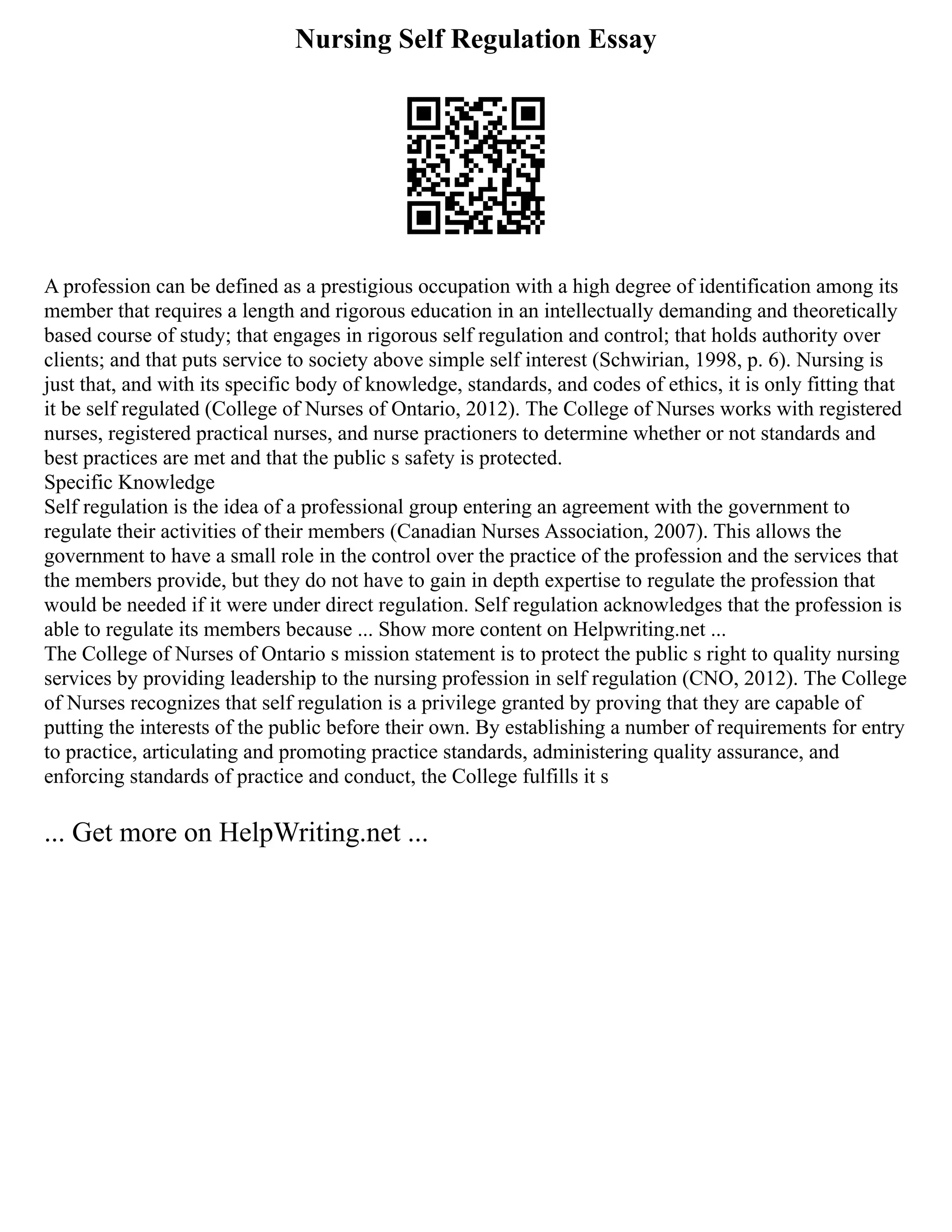 Nursing Self Regulation Essay
A profession can be defined as a prestigious occupation with a high degree of identification among its
member that requires a length and rigorous education in an intellectually demanding and theoretically
based course of study; that engages in rigorous self regulation and control; that holds authority over
clients; and that puts service to society above simple self interest (Schwirian, 1998, p. 6). Nursing is
just that, and with its specific body of knowledge, standards, and codes of ethics, it is only fitting that
it be self regulated (College of Nurses of Ontario, 2012). The College of Nurses works with registered
nurses, registered practical nurses, and nurse practioners to determine whether or not standards and
best practices are met and that the public s safety is protected.
Specific Knowledge
Self regulation is the idea of a professional group entering an agreement with the government to
regulate their activities of their members (Canadian Nurses Association, 2007). This allows the
government to have a small role in the control over the practice of the profession and the services that
the members provide, but they do not have to gain in depth expertise to regulate the profession that
would be needed if it were under direct regulation. Self regulation acknowledges that the profession is
able to regulate its members because ... Show more content on Helpwriting.net ...
The College of Nurses of Ontario s mission statement is to protect the public s right to quality nursing
services by providing leadership to the nursing profession in self regulation (CNO, 2012). The College
of Nurses recognizes that self regulation is a privilege granted by proving that they are capable of
putting the interests of the public before their own. By establishing a number of requirements for entry
to practice, articulating and promoting practice standards, administering quality assurance, and
enforcing standards of practice and conduct, the College fulfills it s
... Get more on HelpWriting.net ...
 