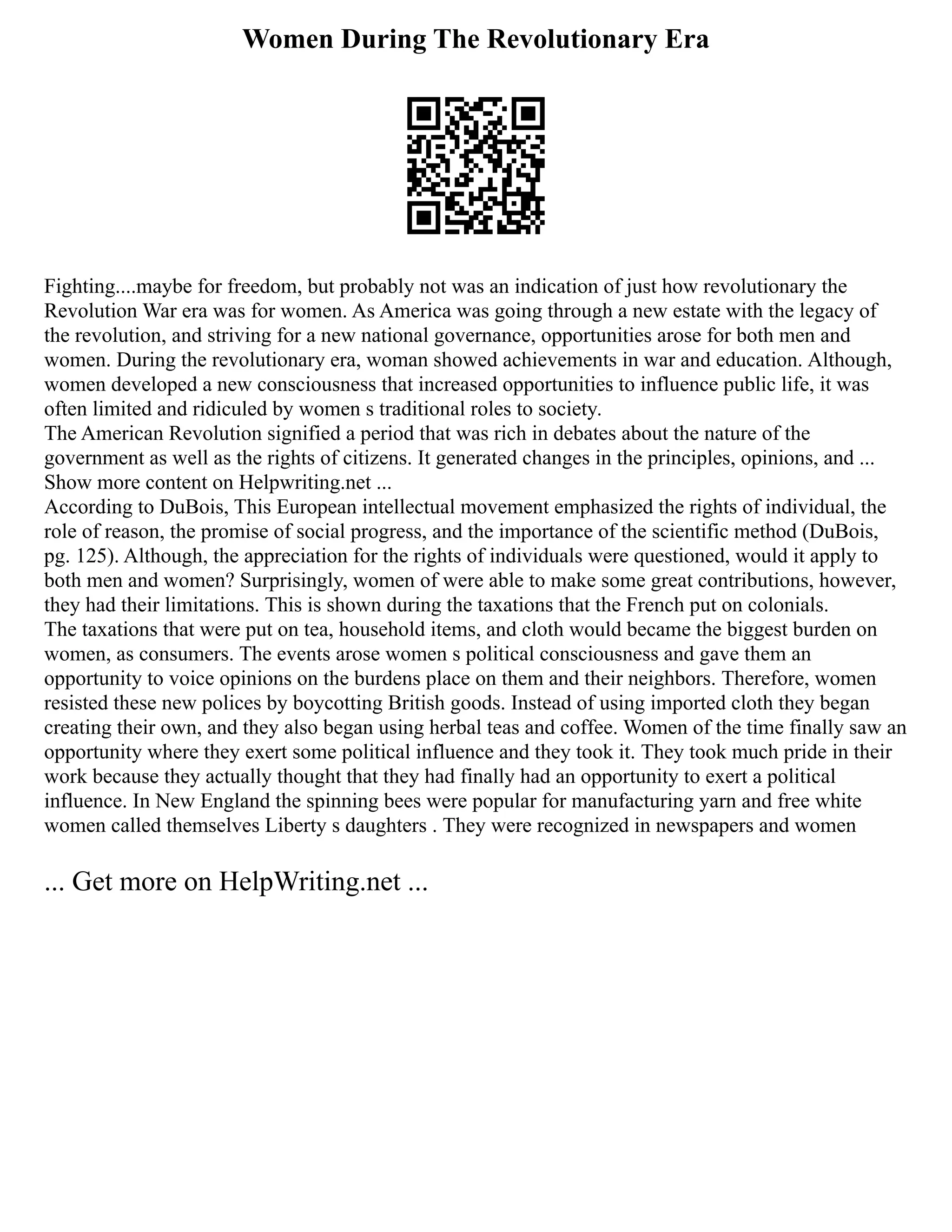 Women During The Revolutionary Era
Fighting....maybe for freedom, but probably not was an indication of just how revolutionary the
Revolution War era was for women. As America was going through a new estate with the legacy of
the revolution, and striving for a new national governance, opportunities arose for both men and
women. During the revolutionary era, woman showed achievements in war and education. Although,
women developed a new consciousness that increased opportunities to influence public life, it was
often limited and ridiculed by women s traditional roles to society.
The American Revolution signified a period that was rich in debates about the nature of the
government as well as the rights of citizens. It generated changes in the principles, opinions, and ...
Show more content on Helpwriting.net ...
According to DuBois, This European intellectual movement emphasized the rights of individual, the
role of reason, the promise of social progress, and the importance of the scientific method (DuBois,
pg. 125). Although, the appreciation for the rights of individuals were questioned, would it apply to
both men and women? Surprisingly, women of were able to make some great contributions, however,
they had their limitations. This is shown during the taxations that the French put on colonials.
The taxations that were put on tea, household items, and cloth would became the biggest burden on
women, as consumers. The events arose women s political consciousness and gave them an
opportunity to voice opinions on the burdens place on them and their neighbors. Therefore, women
resisted these new polices by boycotting British goods. Instead of using imported cloth they began
creating their own, and they also began using herbal teas and coffee. Women of the time finally saw an
opportunity where they exert some political influence and they took it. They took much pride in their
work because they actually thought that they had finally had an opportunity to exert a political
influence. In New England the spinning bees were popular for manufacturing yarn and free white
women called themselves Liberty s daughters . They were recognized in newspapers and women
... Get more on HelpWriting.net ...
 
