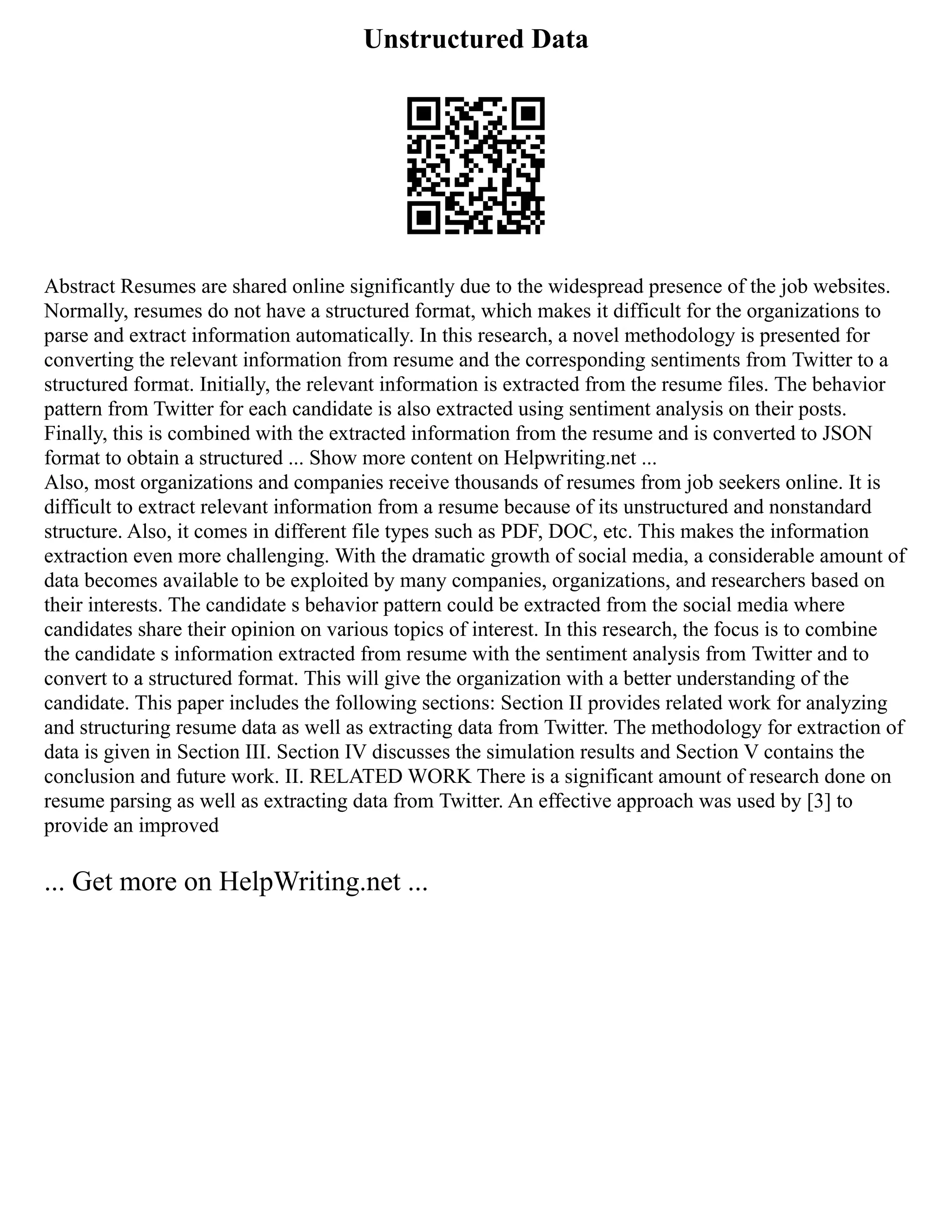 Unstructured Data
Abstract Resumes are shared online significantly due to the widespread presence of the job websites.
Normally, resumes do not have a structured format, which makes it difficult for the organizations to
parse and extract information automatically. In this research, a novel methodology is presented for
converting the relevant information from resume and the corresponding sentiments from Twitter to a
structured format. Initially, the relevant information is extracted from the resume files. The behavior
pattern from Twitter for each candidate is also extracted using sentiment analysis on their posts.
Finally, this is combined with the extracted information from the resume and is converted to JSON
format to obtain a structured ... Show more content on Helpwriting.net ...
Also, most organizations and companies receive thousands of resumes from job seekers online. It is
difficult to extract relevant information from a resume because of its unstructured and nonstandard
structure. Also, it comes in different file types such as PDF, DOC, etc. This makes the information
extraction even more challenging. With the dramatic growth of social media, a considerable amount of
data becomes available to be exploited by many companies, organizations, and researchers based on
their interests. The candidate s behavior pattern could be extracted from the social media where
candidates share their opinion on various topics of interest. In this research, the focus is to combine
the candidate s information extracted from resume with the sentiment analysis from Twitter and to
convert to a structured format. This will give the organization with a better understanding of the
candidate. This paper includes the following sections: Section II provides related work for analyzing
and structuring resume data as well as extracting data from Twitter. The methodology for extraction of
data is given in Section III. Section IV discusses the simulation results and Section V contains the
conclusion and future work. II. RELATED WORK There is a significant amount of research done on
resume parsing as well as extracting data from Twitter. An effective approach was used by [3] to
provide an improved
... Get more on HelpWriting.net ...
 