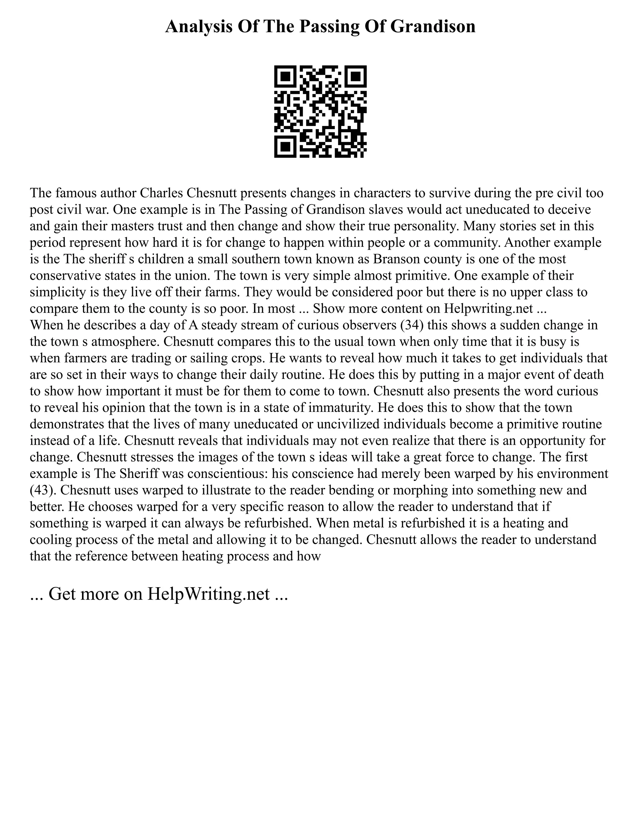 Analysis Of The Passing Of Grandison
The famous author Charles Chesnutt presents changes in characters to survive during the pre civil too
post civil war. One example is in The Passing of Grandison slaves would act uneducated to deceive
and gain their masters trust and then change and show their true personality. Many stories set in this
period represent how hard it is for change to happen within people or a community. Another example
is the The sheriff s children a small southern town known as Branson county is one of the most
conservative states in the union. The town is very simple almost primitive. One example of their
simplicity is they live off their farms. They would be considered poor but there is no upper class to
compare them to the county is so poor. In most ... Show more content on Helpwriting.net ...
When he describes a day of A steady stream of curious observers (34) this shows a sudden change in
the town s atmosphere. Chesnutt compares this to the usual town when only time that it is busy is
when farmers are trading or sailing crops. He wants to reveal how much it takes to get individuals that
are so set in their ways to change their daily routine. He does this by putting in a major event of death
to show how important it must be for them to come to town. Chesnutt also presents the word curious
to reveal his opinion that the town is in a state of immaturity. He does this to show that the town
demonstrates that the lives of many uneducated or uncivilized individuals become a primitive routine
instead of a life. Chesnutt reveals that individuals may not even realize that there is an opportunity for
change. Chesnutt stresses the images of the town s ideas will take a great force to change. The first
example is The Sheriff was conscientious: his conscience had merely been warped by his environment
(43). Chesnutt uses warped to illustrate to the reader bending or morphing into something new and
better. He chooses warped for a very specific reason to allow the reader to understand that if
something is warped it can always be refurbished. When metal is refurbished it is a heating and
cooling process of the metal and allowing it to be changed. Chesnutt allows the reader to understand
that the reference between heating process and how
... Get more on HelpWriting.net ...
 