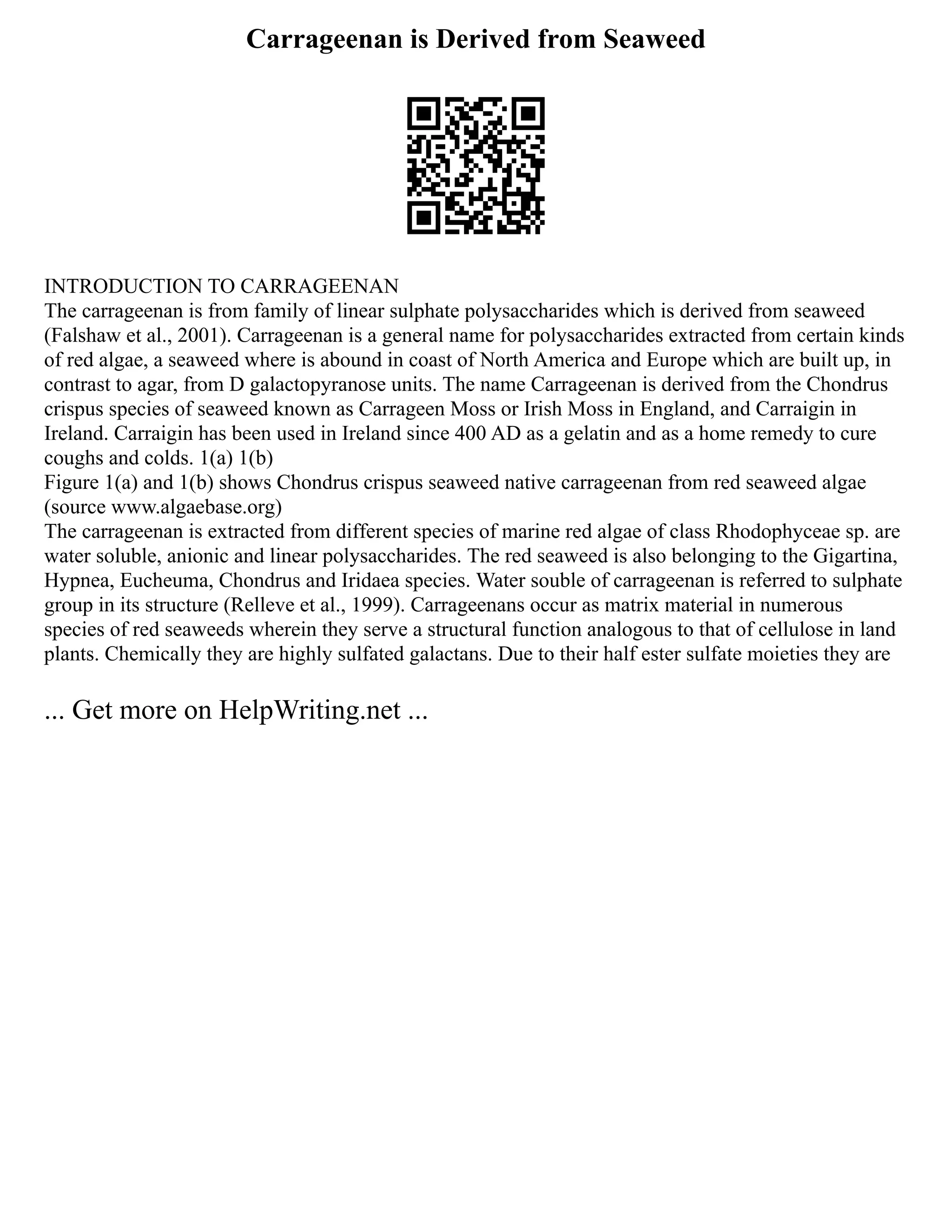 Carrageenan is Derived from Seaweed
INTRODUCTION TO CARRAGEENAN
The carrageenan is from family of linear sulphate polysaccharides which is derived from seaweed
(Falshaw et al., 2001). Carrageenan is a general name for polysaccharides extracted from certain kinds
of red algae, a seaweed where is abound in coast of North America and Europe which are built up, in
contrast to agar, from D galactopyranose units. The name Carrageenan is derived from the Chondrus
crispus species of seaweed known as Carrageen Moss or Irish Moss in England, and Carraigin in
Ireland. Carraigin has been used in Ireland since 400 AD as a gelatin and as a home remedy to cure
coughs and colds. 1(a) 1(b)
Figure 1(a) and 1(b) shows Chondrus crispus seaweed native carrageenan from red seaweed algae
(source www.algaebase.org)
The carrageenan is extracted from different species of marine red algae of class Rhodophyceae sp. are
water soluble, anionic and linear polysaccharides. The red seaweed is also belonging to the Gigartina,
Hypnea, Eucheuma, Chondrus and Iridaea species. Water souble of carrageenan is referred to sulphate
group in its structure (Relleve et al., 1999). Carrageenans occur as matrix material in numerous
species of red seaweeds wherein they serve a structural function analogous to that of cellulose in land
plants. Chemically they are highly sulfated galactans. Due to their half ester sulfate moieties they are
... Get more on HelpWriting.net ...
 