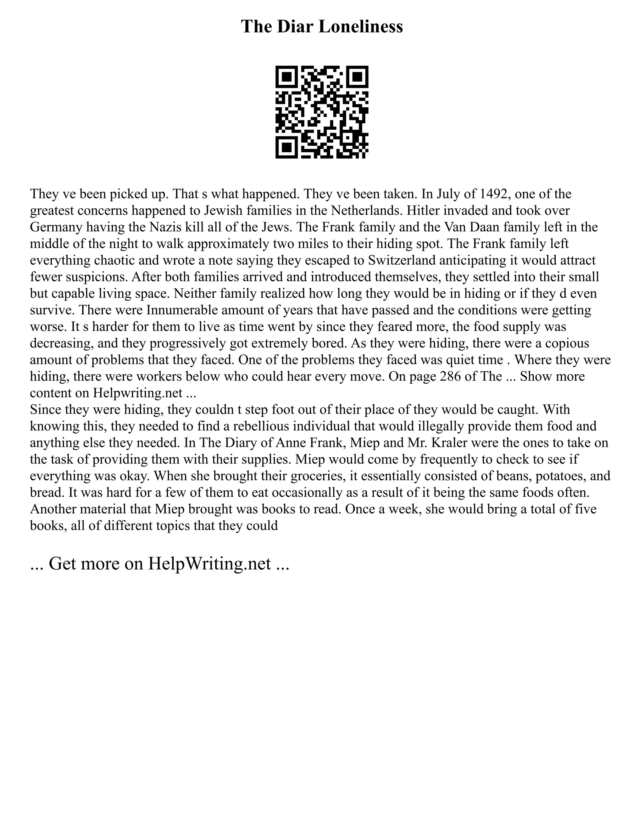 The Diar Loneliness
They ve been picked up. That s what happened. They ve been taken. In July of 1492, one of the
greatest concerns happened to Jewish families in the Netherlands. Hitler invaded and took over
Germany having the Nazis kill all of the Jews. The Frank family and the Van Daan family left in the
middle of the night to walk approximately two miles to their hiding spot. The Frank family left
everything chaotic and wrote a note saying they escaped to Switzerland anticipating it would attract
fewer suspicions. After both families arrived and introduced themselves, they settled into their small
but capable living space. Neither family realized how long they would be in hiding or if they d even
survive. There were Innumerable amount of years that have passed and the conditions were getting
worse. It s harder for them to live as time went by since they feared more, the food supply was
decreasing, and they progressively got extremely bored. As they were hiding, there were a copious
amount of problems that they faced. One of the problems they faced was quiet time . Where they were
hiding, there were workers below who could hear every move. On page 286 of The ... Show more
content on Helpwriting.net ...
Since they were hiding, they couldn t step foot out of their place of they would be caught. With
knowing this, they needed to find a rebellious individual that would illegally provide them food and
anything else they needed. In The Diary of Anne Frank, Miep and Mr. Kraler were the ones to take on
the task of providing them with their supplies. Miep would come by frequently to check to see if
everything was okay. When she brought their groceries, it essentially consisted of beans, potatoes, and
bread. It was hard for a few of them to eat occasionally as a result of it being the same foods often.
Another material that Miep brought was books to read. Once a week, she would bring a total of five
books, all of different topics that they could
... Get more on HelpWriting.net ...
 