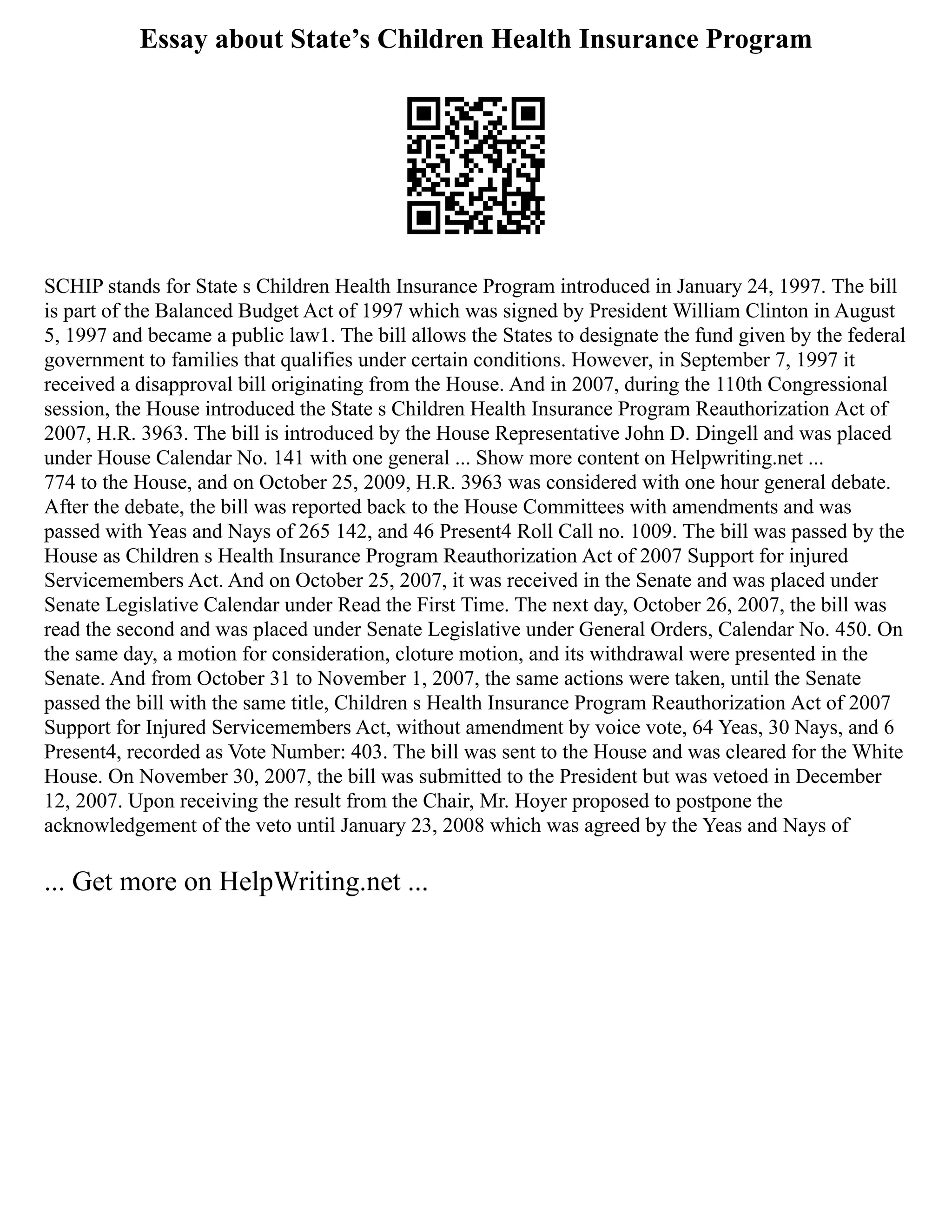 Essay about State’s Children Health Insurance Program
SCHIP stands for State s Children Health Insurance Program introduced in January 24, 1997. The bill
is part of the Balanced Budget Act of 1997 which was signed by President William Clinton in August
5, 1997 and became a public law1. The bill allows the States to designate the fund given by the federal
government to families that qualifies under certain conditions. However, in September 7, 1997 it
received a disapproval bill originating from the House. And in 2007, during the 110th Congressional
session, the House introduced the State s Children Health Insurance Program Reauthorization Act of
2007, H.R. 3963. The bill is introduced by the House Representative John D. Dingell and was placed
under House Calendar No. 141 with one general ... Show more content on Helpwriting.net ...
774 to the House, and on October 25, 2009, H.R. 3963 was considered with one hour general debate.
After the debate, the bill was reported back to the House Committees with amendments and was
passed with Yeas and Nays of 265 142, and 46 Present4 Roll Call no. 1009. The bill was passed by the
House as Children s Health Insurance Program Reauthorization Act of 2007 Support for injured
Servicemembers Act. And on October 25, 2007, it was received in the Senate and was placed under
Senate Legislative Calendar under Read the First Time. The next day, October 26, 2007, the bill was
read the second and was placed under Senate Legislative under General Orders, Calendar No. 450. On
the same day, a motion for consideration, cloture motion, and its withdrawal were presented in the
Senate. And from October 31 to November 1, 2007, the same actions were taken, until the Senate
passed the bill with the same title, Children s Health Insurance Program Reauthorization Act of 2007
Support for Injured Servicemembers Act, without amendment by voice vote, 64 Yeas, 30 Nays, and 6
Present4, recorded as Vote Number: 403. The bill was sent to the House and was cleared for the White
House. On November 30, 2007, the bill was submitted to the President but was vetoed in December
12, 2007. Upon receiving the result from the Chair, Mr. Hoyer proposed to postpone the
acknowledgement of the veto until January 23, 2008 which was agreed by the Yeas and Nays of
... Get more on HelpWriting.net ...
 