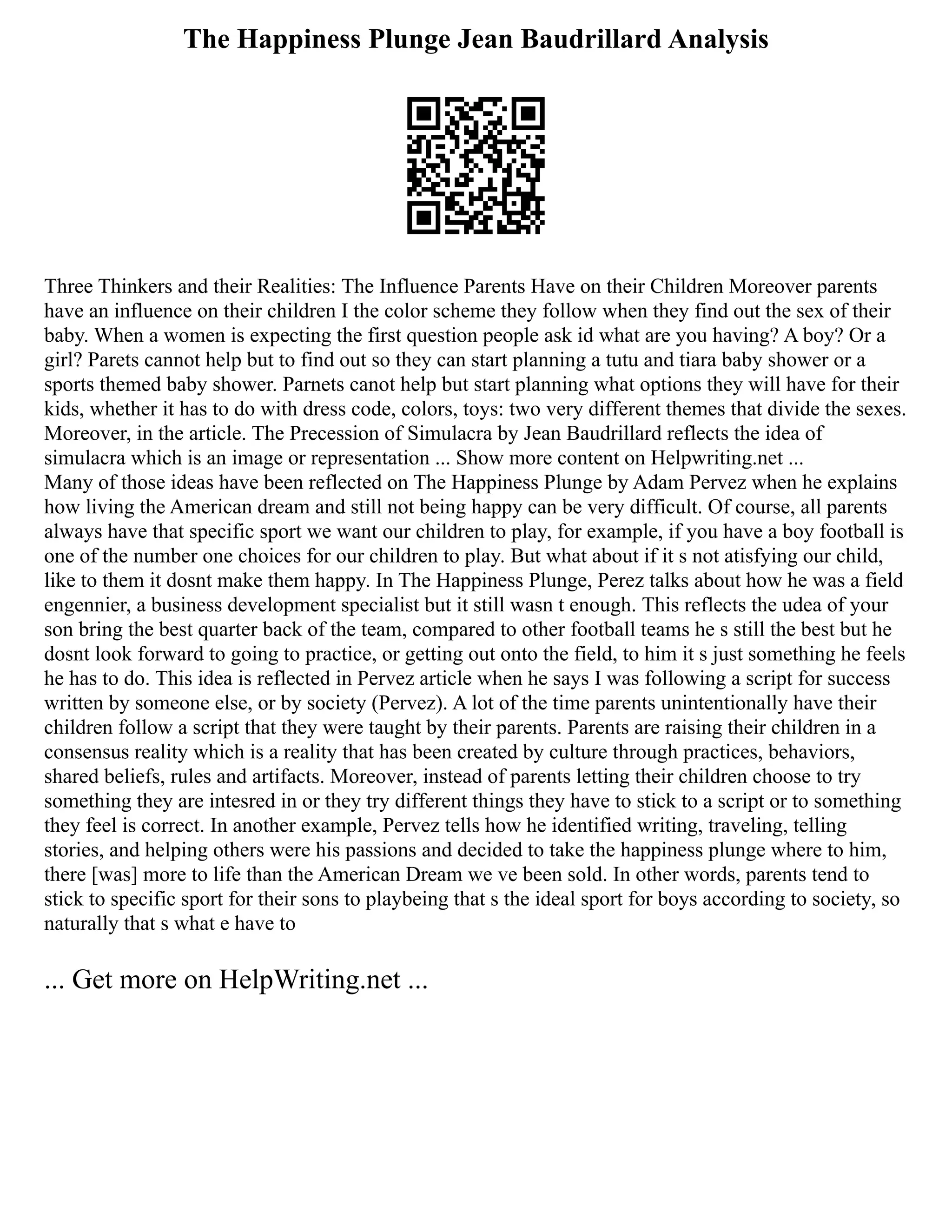 The Happiness Plunge Jean Baudrillard Analysis
Three Thinkers and their Realities: The Influence Parents Have on their Children Moreover parents
have an influence on their children I the color scheme they follow when they find out the sex of their
baby. When a women is expecting the first question people ask id what are you having? A boy? Or a
girl? Parets cannot help but to find out so they can start planning a tutu and tiara baby shower or a
sports themed baby shower. Parnets canot help but start planning what options they will have for their
kids, whether it has to do with dress code, colors, toys: two very different themes that divide the sexes.
Moreover, in the article. The Precession of Simulacra by Jean Baudrillard reflects the idea of
simulacra which is an image or representation ... Show more content on Helpwriting.net ...
Many of those ideas have been reflected on The Happiness Plunge by Adam Pervez when he explains
how living the American dream and still not being happy can be very difficult. Of course, all parents
always have that specific sport we want our children to play, for example, if you have a boy football is
one of the number one choices for our children to play. But what about if it s not atisfying our child,
like to them it dosnt make them happy. In The Happiness Plunge, Perez talks about how he was a field
engennier, a business development specialist but it still wasn t enough. This reflects the udea of your
son bring the best quarter back of the team, compared to other football teams he s still the best but he
dosnt look forward to going to practice, or getting out onto the field, to him it s just something he feels
he has to do. This idea is reflected in Pervez article when he says I was following a script for success
written by someone else, or by society (Pervez). A lot of the time parents unintentionally have their
children follow a script that they were taught by their parents. Parents are raising their children in a
consensus reality which is a reality that has been created by culture through practices, behaviors,
shared beliefs, rules and artifacts. Moreover, instead of parents letting their children choose to try
something they are intesred in or they try different things they have to stick to a script or to something
they feel is correct. In another example, Pervez tells how he identified writing, traveling, telling
stories, and helping others were his passions and decided to take the happiness plunge where to him,
there [was] more to life than the American Dream we ve been sold. In other words, parents tend to
stick to specific sport for their sons to playbeing that s the ideal sport for boys according to society, so
naturally that s what e have to
... Get more on HelpWriting.net ...
 