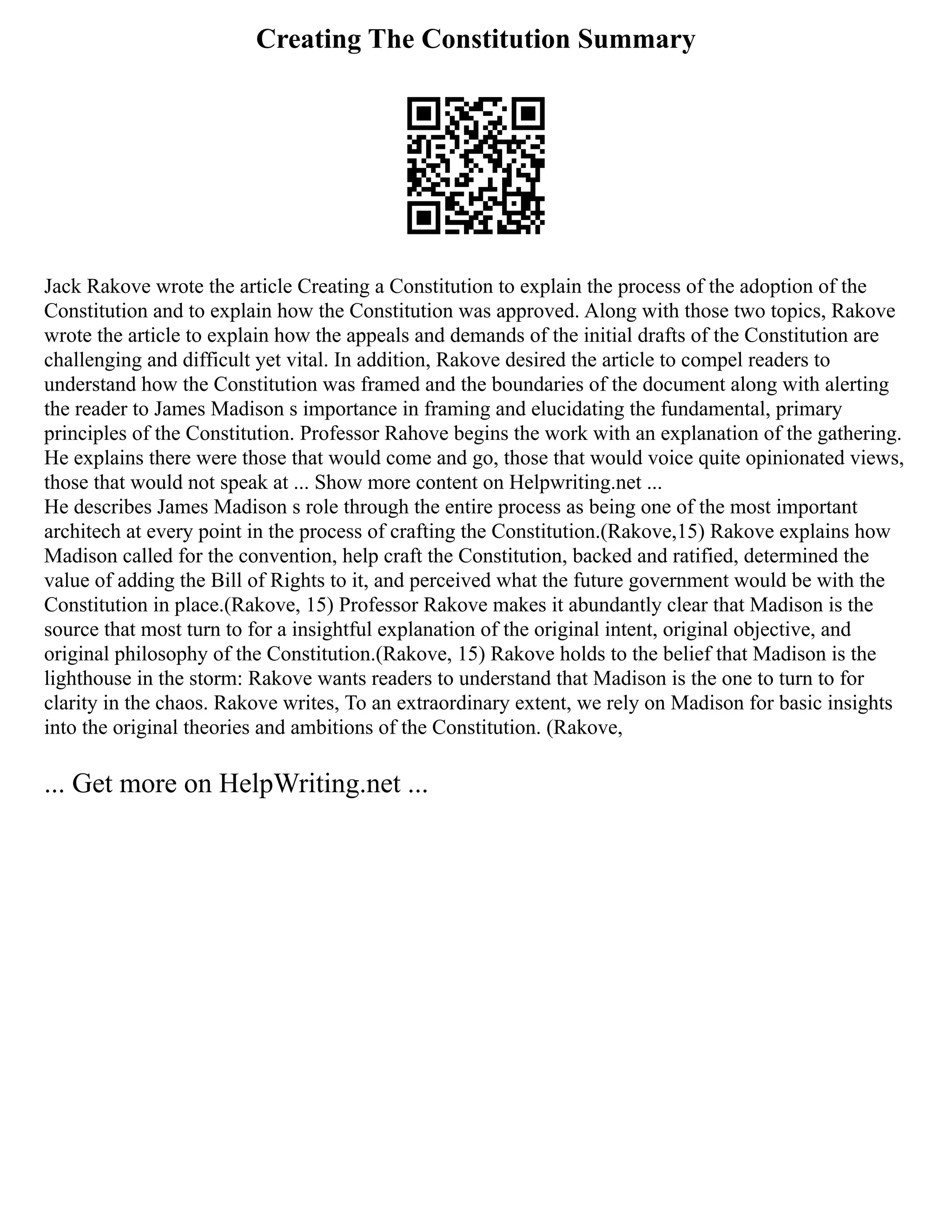 Creating The Constitution Summary
Jack Rakove wrote the article Creating a Constitution to explain the process of the adoption of the
Constitution and to explain how the Constitution was approved. Along with those two topics, Rakove
wrote the article to explain how the appeals and demands of the initial drafts of the Constitution are
challenging and difficult yet vital. In addition, Rakove desired the article to compel readers to
understand how the Constitution was framed and the boundaries of the document along with alerting
the reader to James Madison s importance in framing and elucidating the fundamental, primary
principles of the Constitution. Professor Rahove begins the work with an explanation of the gathering.
He explains there were those that would come and go, those that would voice quite opinionated views,
those that would not speak at ... Show more content on Helpwriting.net ...
He describes James Madison s role through the entire process as being one of the most important
architech at every point in the process of crafting the Constitution.(Rakove,15) Rakove explains how
Madison called for the convention, help craft the Constitution, backed and ratified, determined the
value of adding the Bill of Rights to it, and perceived what the future government would be with the
Constitution in place.(Rakove, 15) Professor Rakove makes it abundantly clear that Madison is the
source that most turn to for a insightful explanation of the original intent, original objective, and
original philosophy of the Constitution.(Rakove, 15) Rakove holds to the belief that Madison is the
lighthouse in the storm: Rakove wants readers to understand that Madison is the one to turn to for
clarity in the chaos. Rakove writes, To an extraordinary extent, we rely on Madison for basic insights
into the original theories and ambitions of the Constitution. (Rakove,
... Get more on HelpWriting.net ...
 