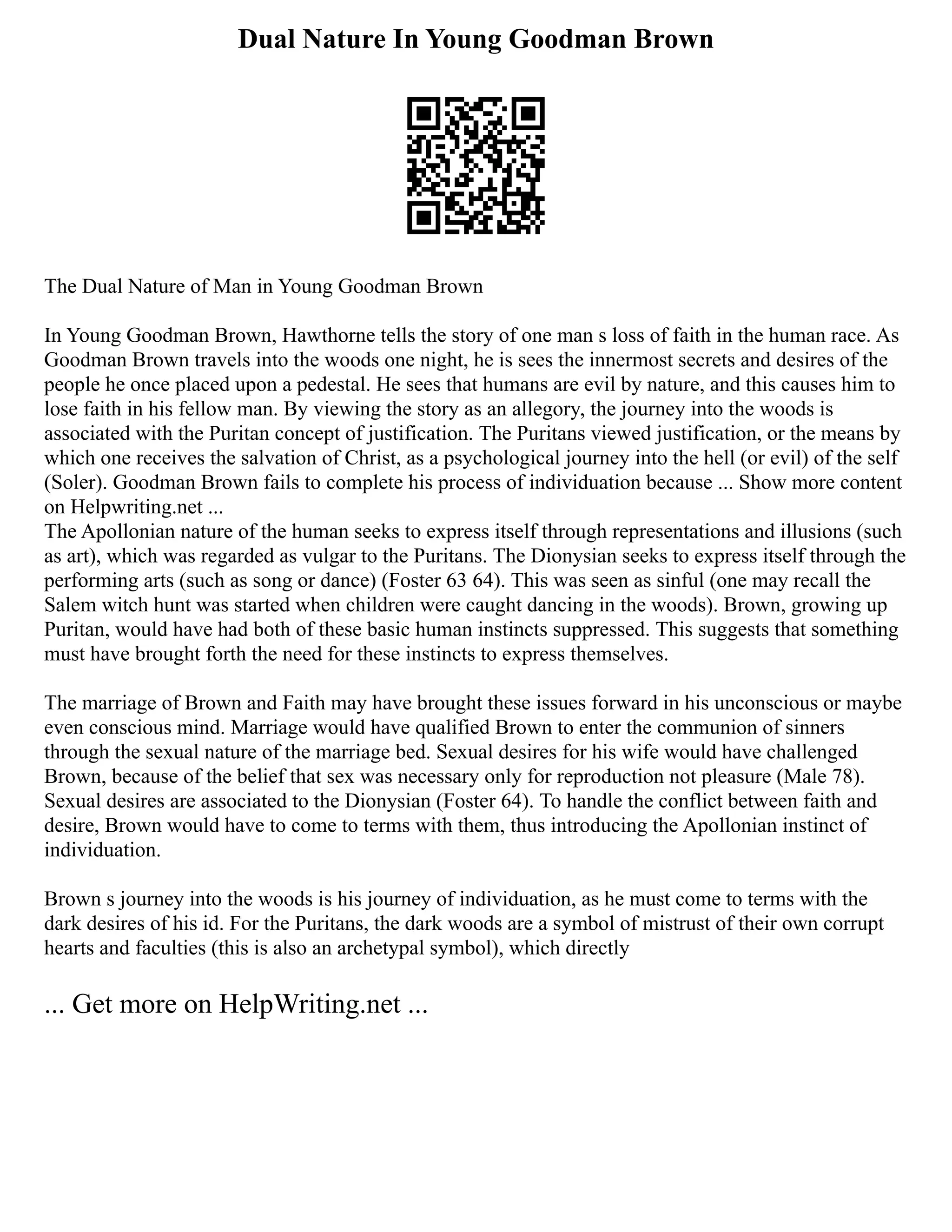 Dual Nature In Young Goodman Brown
The Dual Nature of Man in Young Goodman Brown
In Young Goodman Brown, Hawthorne tells the story of one man s loss of faith in the human race. As
Goodman Brown travels into the woods one night, he is sees the innermost secrets and desires of the
people he once placed upon a pedestal. He sees that humans are evil by nature, and this causes him to
lose faith in his fellow man. By viewing the story as an allegory, the journey into the woods is
associated with the Puritan concept of justification. The Puritans viewed justification, or the means by
which one receives the salvation of Christ, as a psychological journey into the hell (or evil) of the self
(Soler). Goodman Brown fails to complete his process of individuation because ... Show more content
on Helpwriting.net ...
The Apollonian nature of the human seeks to express itself through representations and illusions (such
as art), which was regarded as vulgar to the Puritans. The Dionysian seeks to express itself through the
performing arts (such as song or dance) (Foster 63 64). This was seen as sinful (one may recall the
Salem witch hunt was started when children were caught dancing in the woods). Brown, growing up
Puritan, would have had both of these basic human instincts suppressed. This suggests that something
must have brought forth the need for these instincts to express themselves.
The marriage of Brown and Faith may have brought these issues forward in his unconscious or maybe
even conscious mind. Marriage would have qualified Brown to enter the communion of sinners
through the sexual nature of the marriage bed. Sexual desires for his wife would have challenged
Brown, because of the belief that sex was necessary only for reproduction not pleasure (Male 78).
Sexual desires are associated to the Dionysian (Foster 64). To handle the conflict between faith and
desire, Brown would have to come to terms with them, thus introducing the Apollonian instinct of
individuation.
Brown s journey into the woods is his journey of individuation, as he must come to terms with the
dark desires of his id. For the Puritans, the dark woods are a symbol of mistrust of their own corrupt
hearts and faculties (this is also an archetypal symbol), which directly
... Get more on HelpWriting.net ...
 