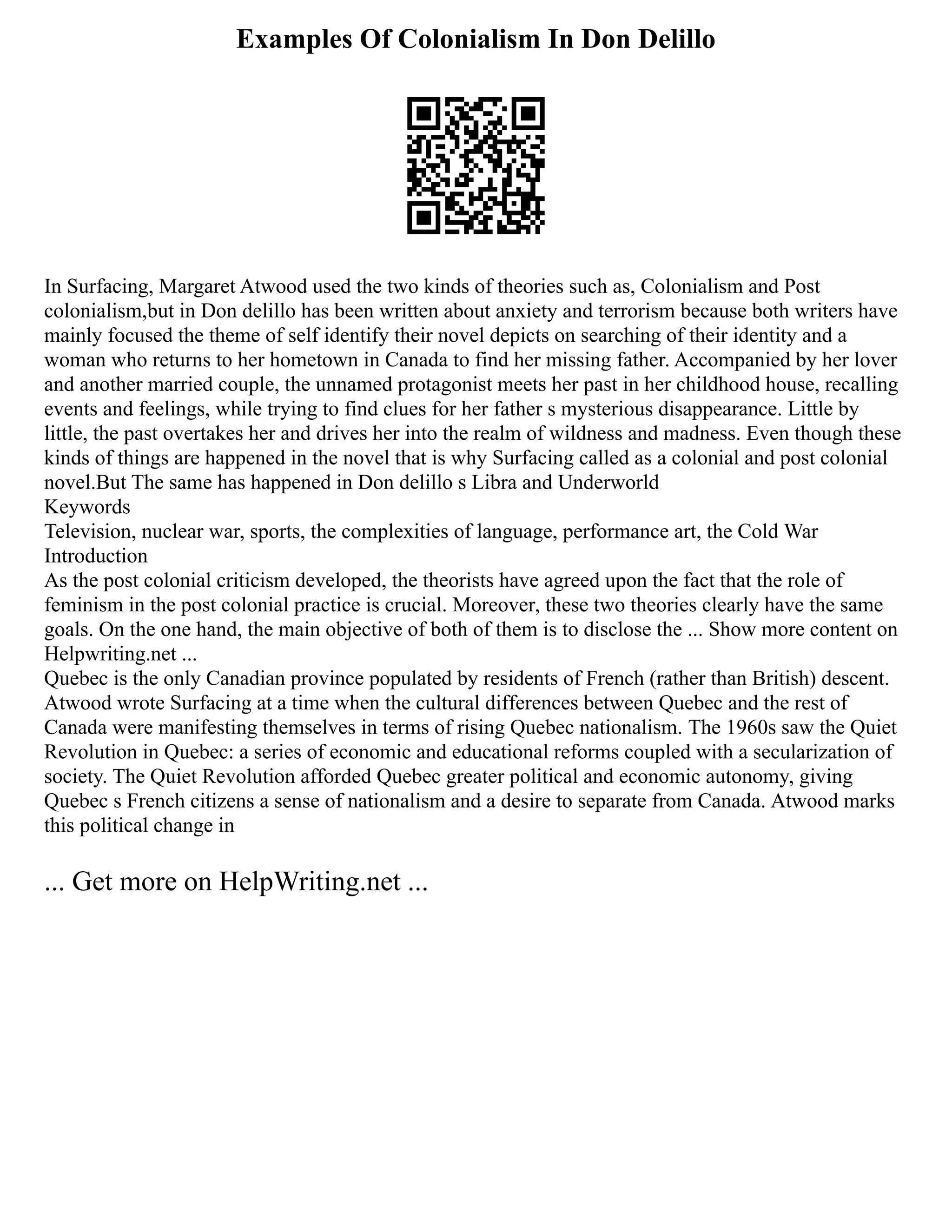 Examples Of Colonialism In Don Delillo
In Surfacing, Margaret Atwood used the two kinds of theories such as, Colonialism and Post
colonialism,but in Don delillo has been written about anxiety and terrorism because both writers have
mainly focused the theme of self identify their novel depicts on searching of their identity and a
woman who returns to her hometown in Canada to find her missing father. Accompanied by her lover
and another married couple, the unnamed protagonist meets her past in her childhood house, recalling
events and feelings, while trying to find clues for her father s mysterious disappearance. Little by
little, the past overtakes her and drives her into the realm of wildness and madness. Even though these
kinds of things are happened in the novel that is why Surfacing called as a colonial and post colonial
novel.But The same has happened in Don delillo s Libra and Underworld
Keywords
Television, nuclear war, sports, the complexities of language, performance art, the Cold War
Introduction
As the post colonial criticism developed, the theorists have agreed upon the fact that the role of
feminism in the post colonial practice is crucial. Moreover, these two theories clearly have the same
goals. On the one hand, the main objective of both of them is to disclose the ... Show more content on
Helpwriting.net ...
Quebec is the only Canadian province populated by residents of French (rather than British) descent.
Atwood wrote Surfacing at a time when the cultural differences between Quebec and the rest of
Canada were manifesting themselves in terms of rising Quebec nationalism. The 1960s saw the Quiet
Revolution in Quebec: a series of economic and educational reforms coupled with a secularization of
society. The Quiet Revolution afforded Quebec greater political and economic autonomy, giving
Quebec s French citizens a sense of nationalism and a desire to separate from Canada. Atwood marks
this political change in
... Get more on HelpWriting.net ...
 