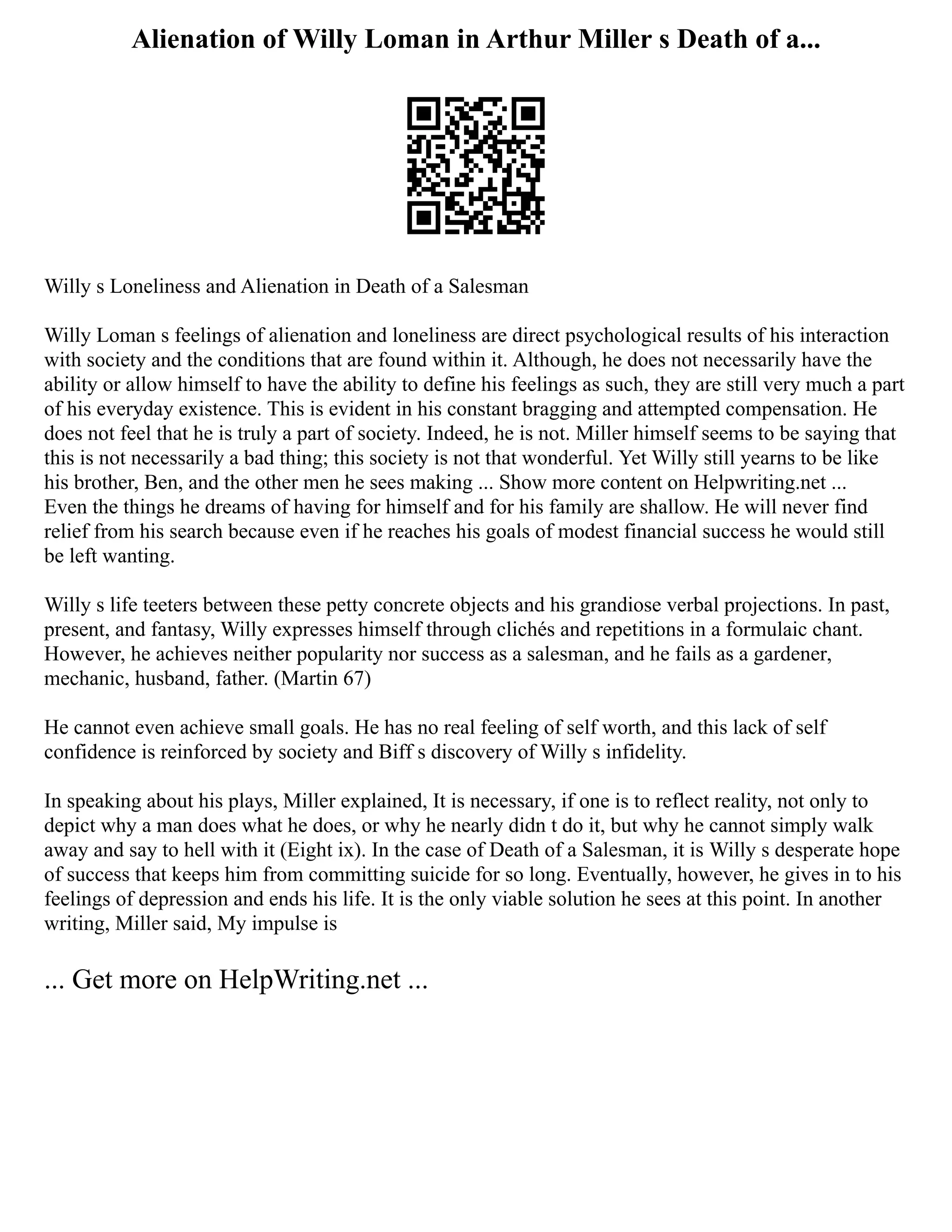 Alienation of Willy Loman in Arthur Miller s Death of a...
Willy s Loneliness and Alienation in Death of a Salesman
Willy Loman s feelings of alienation and loneliness are direct psychological results of his interaction
with society and the conditions that are found within it. Although, he does not necessarily have the
ability or allow himself to have the ability to define his feelings as such, they are still very much a part
of his everyday existence. This is evident in his constant bragging and attempted compensation. He
does not feel that he is truly a part of society. Indeed, he is not. Miller himself seems to be saying that
this is not necessarily a bad thing; this society is not that wonderful. Yet Willy still yearns to be like
his brother, Ben, and the other men he sees making ... Show more content on Helpwriting.net ...
Even the things he dreams of having for himself and for his family are shallow. He will never find
relief from his search because even if he reaches his goals of modest financial success he would still
be left wanting.
Willy s life teeters between these petty concrete objects and his grandiose verbal projections. In past,
present, and fantasy, Willy expresses himself through clichés and repetitions in a formulaic chant.
However, he achieves neither popularity nor success as a salesman, and he fails as a gardener,
mechanic, husband, father. (Martin 67)
He cannot even achieve small goals. He has no real feeling of self worth, and this lack of self
confidence is reinforced by society and Biff s discovery of Willy s infidelity.
In speaking about his plays, Miller explained, It is necessary, if one is to reflect reality, not only to
depict why a man does what he does, or why he nearly didn t do it, but why he cannot simply walk
away and say to hell with it (Eight ix). In the case of Death of a Salesman, it is Willy s desperate hope
of success that keeps him from committing suicide for so long. Eventually, however, he gives in to his
feelings of depression and ends his life. It is the only viable solution he sees at this point. In another
writing, Miller said, My impulse is
... Get more on HelpWriting.net ...
 