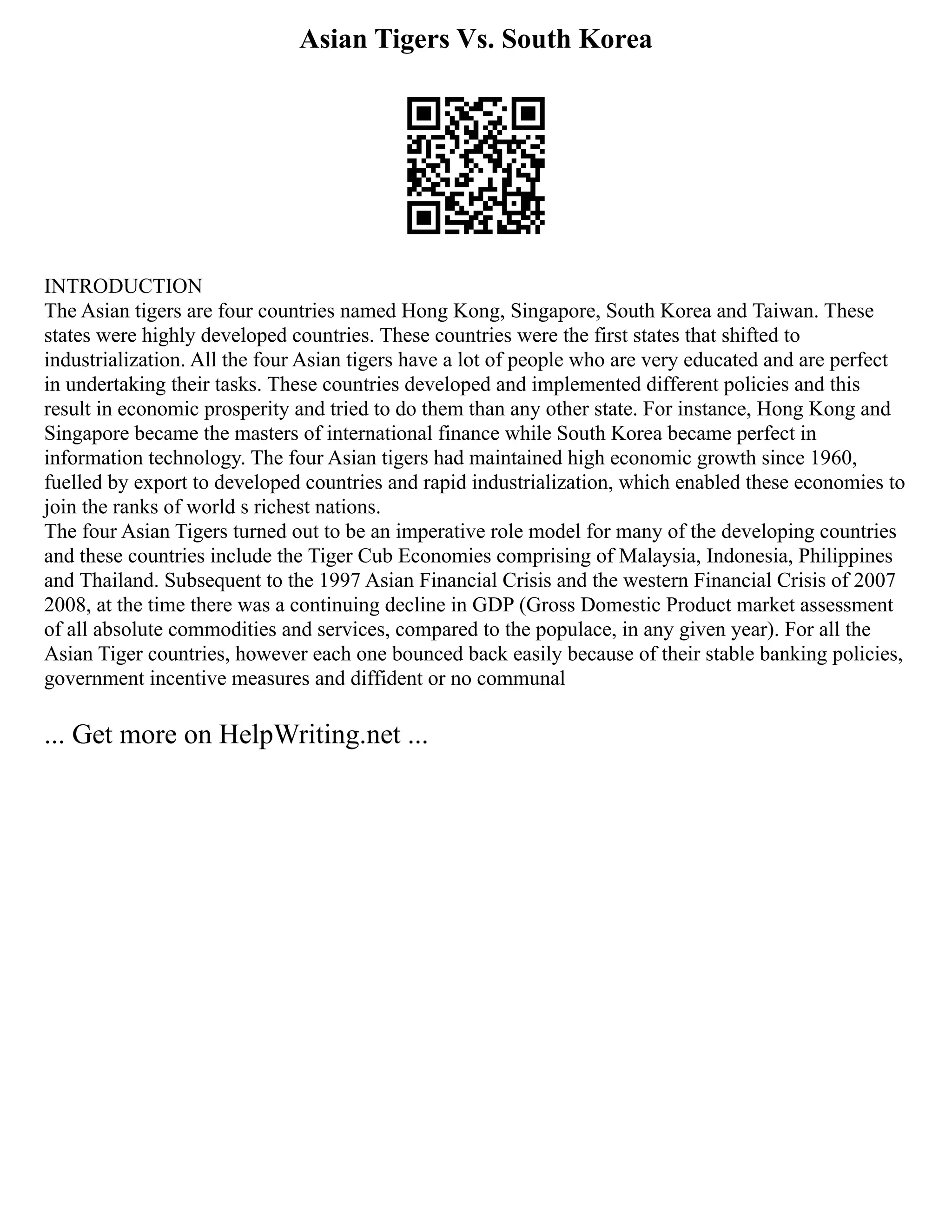 Asian Tigers Vs. South Korea
INTRODUCTION
The Asian tigers are four countries named Hong Kong, Singapore, South Korea and Taiwan. These
states were highly developed countries. These countries were the first states that shifted to
industrialization. All the four Asian tigers have a lot of people who are very educated and are perfect
in undertaking their tasks. These countries developed and implemented different policies and this
result in economic prosperity and tried to do them than any other state. For instance, Hong Kong and
Singapore became the masters of international finance while South Korea became perfect in
information technology. The four Asian tigers had maintained high economic growth since 1960,
fuelled by export to developed countries and rapid industrialization, which enabled these economies to
join the ranks of world s richest nations.
The four Asian Tigers turned out to be an imperative role model for many of the developing countries
and these countries include the Tiger Cub Economies comprising of Malaysia, Indonesia, Philippines
and Thailand. Subsequent to the 1997 Asian Financial Crisis and the western Financial Crisis of 2007
2008, at the time there was a continuing decline in GDP (Gross Domestic Product market assessment
of all absolute commodities and services, compared to the populace, in any given year). For all the
Asian Tiger countries, however each one bounced back easily because of their stable banking policies,
government incentive measures and diffident or no communal
... Get more on HelpWriting.net ...
 