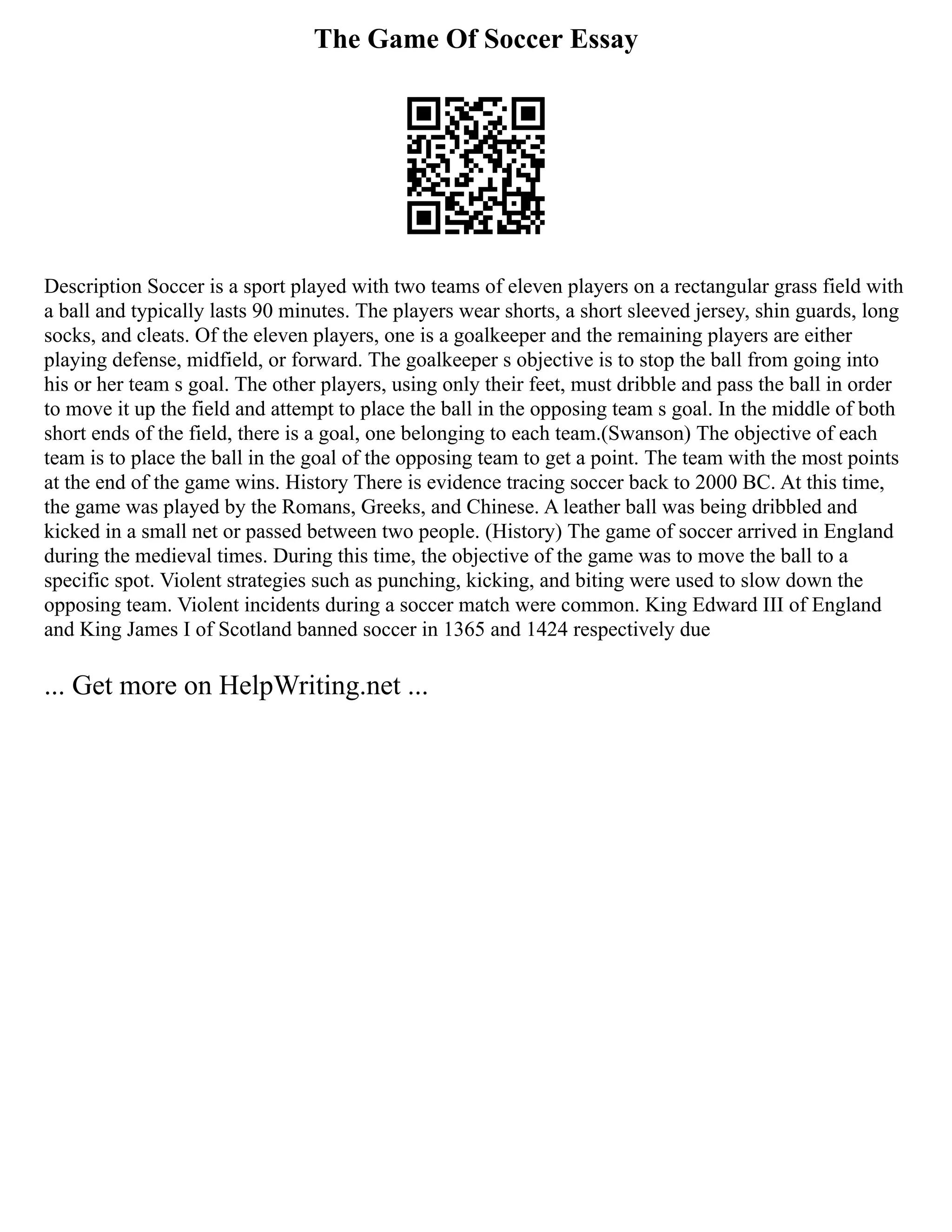 The Game Of Soccer Essay
Description Soccer is a sport played with two teams of eleven players on a rectangular grass field with
a ball and typically lasts 90 minutes. The players wear shorts, a short sleeved jersey, shin guards, long
socks, and cleats. Of the eleven players, one is a goalkeeper and the remaining players are either
playing defense, midfield, or forward. The goalkeeper s objective is to stop the ball from going into
his or her team s goal. The other players, using only their feet, must dribble and pass the ball in order
to move it up the field and attempt to place the ball in the opposing team s goal. In the middle of both
short ends of the field, there is a goal, one belonging to each team.(Swanson) The objective of each
team is to place the ball in the goal of the opposing team to get a point. The team with the most points
at the end of the game wins. History There is evidence tracing soccer back to 2000 BC. At this time,
the game was played by the Romans, Greeks, and Chinese. A leather ball was being dribbled and
kicked in a small net or passed between two people. (History) The game of soccer arrived in England
during the medieval times. During this time, the objective of the game was to move the ball to a
specific spot. Violent strategies such as punching, kicking, and biting were used to slow down the
opposing team. Violent incidents during a soccer match were common. King Edward III of England
and King James I of Scotland banned soccer in 1365 and 1424 respectively due
... Get more on HelpWriting.net ...
 