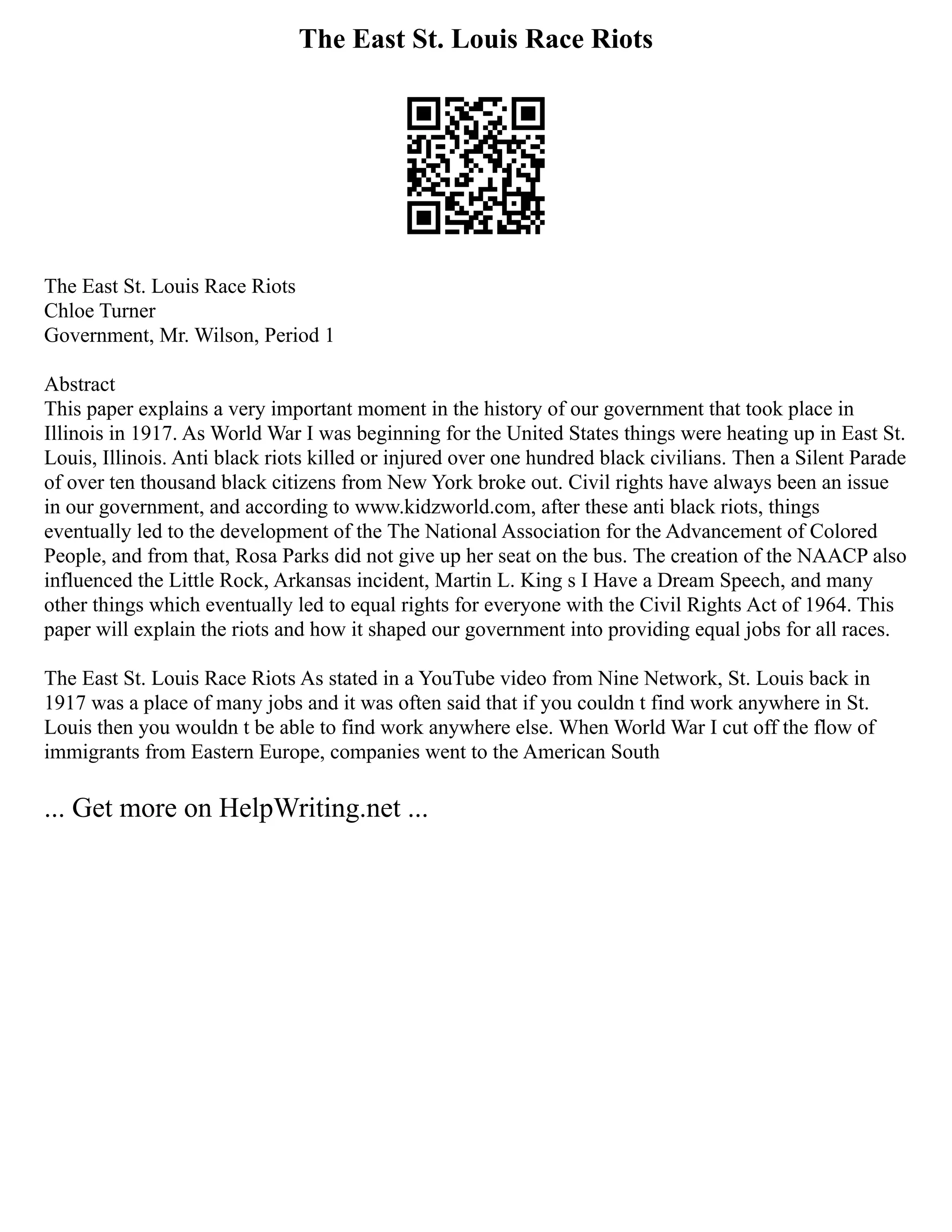 The East St. Louis Race Riots
The East St. Louis Race Riots
Chloe Turner
Government, Mr. Wilson, Period 1
Abstract
This paper explains a very important moment in the history of our government that took place in
Illinois in 1917. As World War I was beginning for the United States things were heating up in East St.
Louis, Illinois. Anti black riots killed or injured over one hundred black civilians. Then a Silent Parade
of over ten thousand black citizens from New York broke out. Civil rights have always been an issue
in our government, and according to www.kidzworld.com, after these anti black riots, things
eventually led to the development of the The National Association for the Advancement of Colored
People, and from that, Rosa Parks did not give up her seat on the bus. The creation of the NAACP also
influenced the Little Rock, Arkansas incident, Martin L. King s I Have a Dream Speech, and many
other things which eventually led to equal rights for everyone with the Civil Rights Act of 1964. This
paper will explain the riots and how it shaped our government into providing equal jobs for all races.
The East St. Louis Race Riots As stated in a YouTube video from Nine Network, St. Louis back in
1917 was a place of many jobs and it was often said that if you couldn t find work anywhere in St.
Louis then you wouldn t be able to find work anywhere else. When World War I cut off the flow of
immigrants from Eastern Europe, companies went to the American South
... Get more on HelpWriting.net ...
 