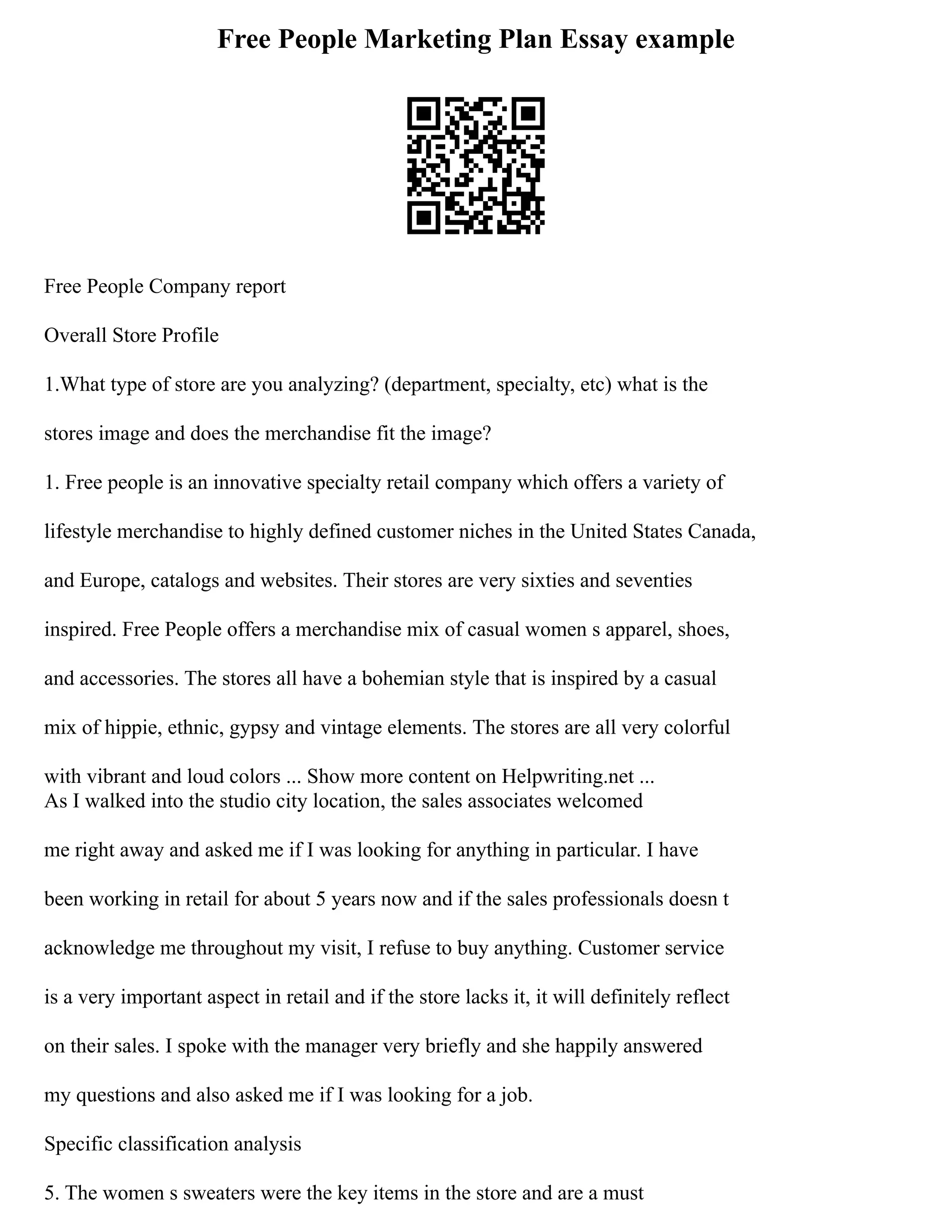 Free People Marketing Plan Essay example
Free People Company report
Overall Store Profile
1.What type of store are you analyzing? (department, specialty, etc) what is the
stores image and does the merchandise fit the image?
1. Free people is an innovative specialty retail company which offers a variety of
lifestyle merchandise to highly defined customer niches in the United States Canada,
and Europe, catalogs and websites. Their stores are very sixties and seventies
inspired. Free People offers a merchandise mix of casual women s apparel, shoes,
and accessories. The stores all have a bohemian style that is inspired by a casual
mix of hippie, ethnic, gypsy and vintage elements. The stores are all very colorful
with vibrant and loud colors ... Show more content on Helpwriting.net ...
As I walked into the studio city location, the sales associates welcomed
me right away and asked me if I was looking for anything in particular. I have
been working in retail for about 5 years now and if the sales professionals doesn t
acknowledge me throughout my visit, I refuse to buy anything. Customer service
is a very important aspect in retail and if the store lacks it, it will definitely reflect
on their sales. I spoke with the manager very briefly and she happily answered
my questions and also asked me if I was looking for a job.
Specific classification analysis
5. The women s sweaters were the key items in the store and are a must
 