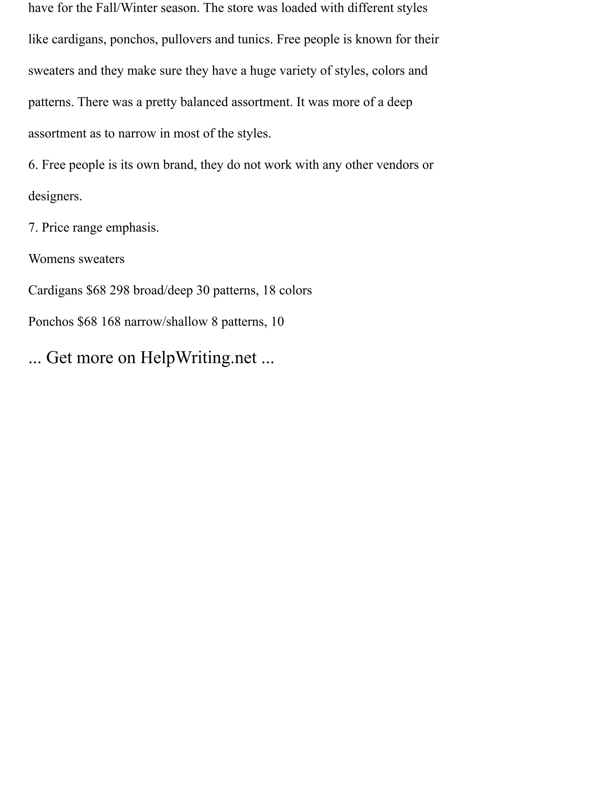 have for the Fall/Winter season. The store was loaded with different styles
like cardigans, ponchos, pullovers and tunics. Free people is known for their
sweaters and they make sure they have a huge variety of styles, colors and
patterns. There was a pretty balanced assortment. It was more of a deep
assortment as to narrow in most of the styles.
6. Free people is its own brand, they do not work with any other vendors or
designers.
7. Price range emphasis.
Womens sweaters
Cardigans $68 298 broad/deep 30 patterns, 18 colors
Ponchos $68 168 narrow/shallow 8 patterns, 10
... Get more on HelpWriting.net ...
 