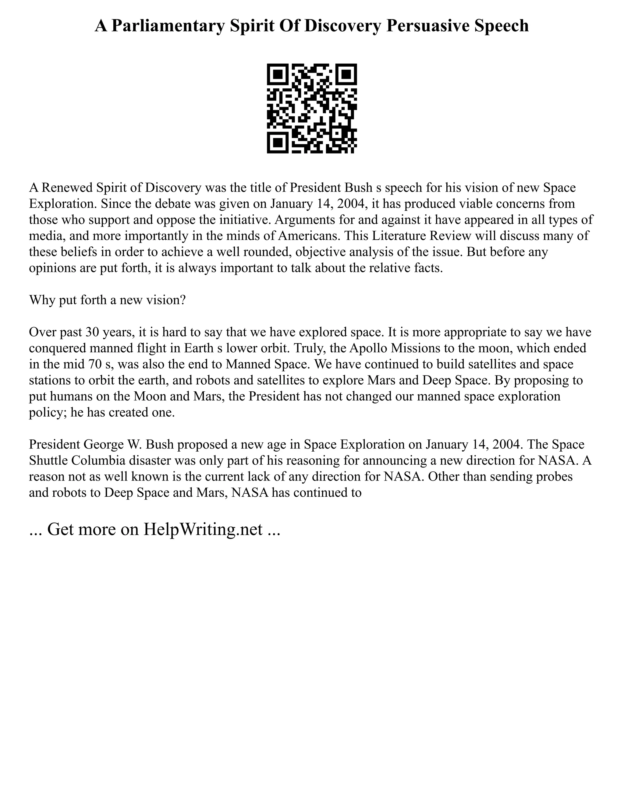 A Parliamentary Spirit Of Discovery Persuasive Speech
A Renewed Spirit of Discovery was the title of President Bush s speech for his vision of new Space
Exploration. Since the debate was given on January 14, 2004, it has produced viable concerns from
those who support and oppose the initiative. Arguments for and against it have appeared in all types of
media, and more importantly in the minds of Americans. This Literature Review will discuss many of
these beliefs in order to achieve a well rounded, objective analysis of the issue. But before any
opinions are put forth, it is always important to talk about the relative facts.
Why put forth a new vision?
Over past 30 years, it is hard to say that we have explored space. It is more appropriate to say we have
conquered manned flight in Earth s lower orbit. Truly, the Apollo Missions to the moon, which ended
in the mid 70 s, was also the end to Manned Space. We have continued to build satellites and space
stations to orbit the earth, and robots and satellites to explore Mars and Deep Space. By proposing to
put humans on the Moon and Mars, the President has not changed our manned space exploration
policy; he has created one.
President George W. Bush proposed a new age in Space Exploration on January 14, 2004. The Space
Shuttle Columbia disaster was only part of his reasoning for announcing a new direction for NASA. A
reason not as well known is the current lack of any direction for NASA. Other than sending probes
and robots to Deep Space and Mars, NASA has continued to
... Get more on HelpWriting.net ...
 