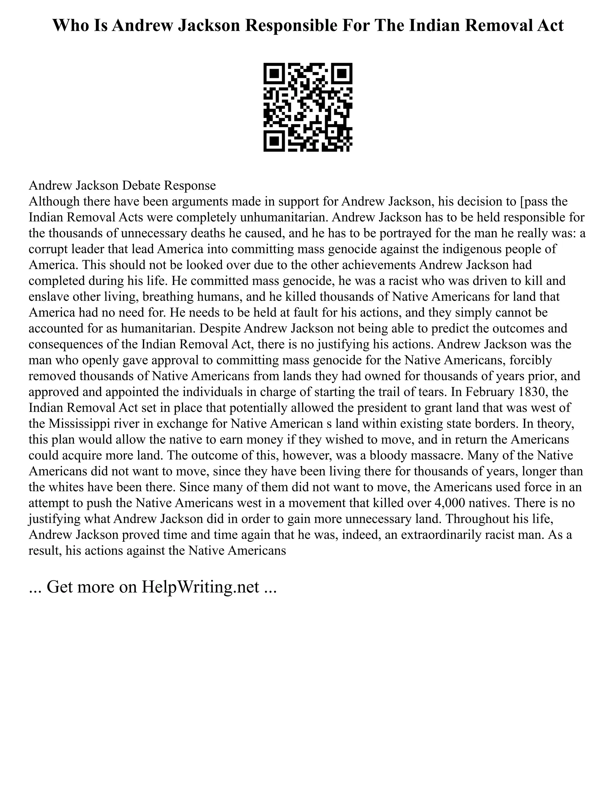 Who Is Andrew Jackson Responsible For The Indian Removal Act
Andrew Jackson Debate Response
Although there have been arguments made in support for Andrew Jackson, his decision to [pass the
Indian Removal Acts were completely unhumanitarian. Andrew Jackson has to be held responsible for
the thousands of unnecessary deaths he caused, and he has to be portrayed for the man he really was: a
corrupt leader that lead America into committing mass genocide against the indigenous people of
America. This should not be looked over due to the other achievements Andrew Jackson had
completed during his life. He committed mass genocide, he was a racist who was driven to kill and
enslave other living, breathing humans, and he killed thousands of Native Americans for land that
America had no need for. He needs to be held at fault for his actions, and they simply cannot be
accounted for as humanitarian. Despite Andrew Jackson not being able to predict the outcomes and
consequences of the Indian Removal Act, there is no justifying his actions. Andrew Jackson was the
man who openly gave approval to committing mass genocide for the Native Americans, forcibly
removed thousands of Native Americans from lands they had owned for thousands of years prior, and
approved and appointed the individuals in charge of starting the trail of tears. In February 1830, the
Indian Removal Act set in place that potentially allowed the president to grant land that was west of
the Mississippi river in exchange for Native American s land within existing state borders. In theory,
this plan would allow the native to earn money if they wished to move, and in return the Americans
could acquire more land. The outcome of this, however, was a bloody massacre. Many of the Native
Americans did not want to move, since they have been living there for thousands of years, longer than
the whites have been there. Since many of them did not want to move, the Americans used force in an
attempt to push the Native Americans west in a movement that killed over 4,000 natives. There is no
justifying what Andrew Jackson did in order to gain more unnecessary land. Throughout his life,
Andrew Jackson proved time and time again that he was, indeed, an extraordinarily racist man. As a
result, his actions against the Native Americans
... Get more on HelpWriting.net ...
 