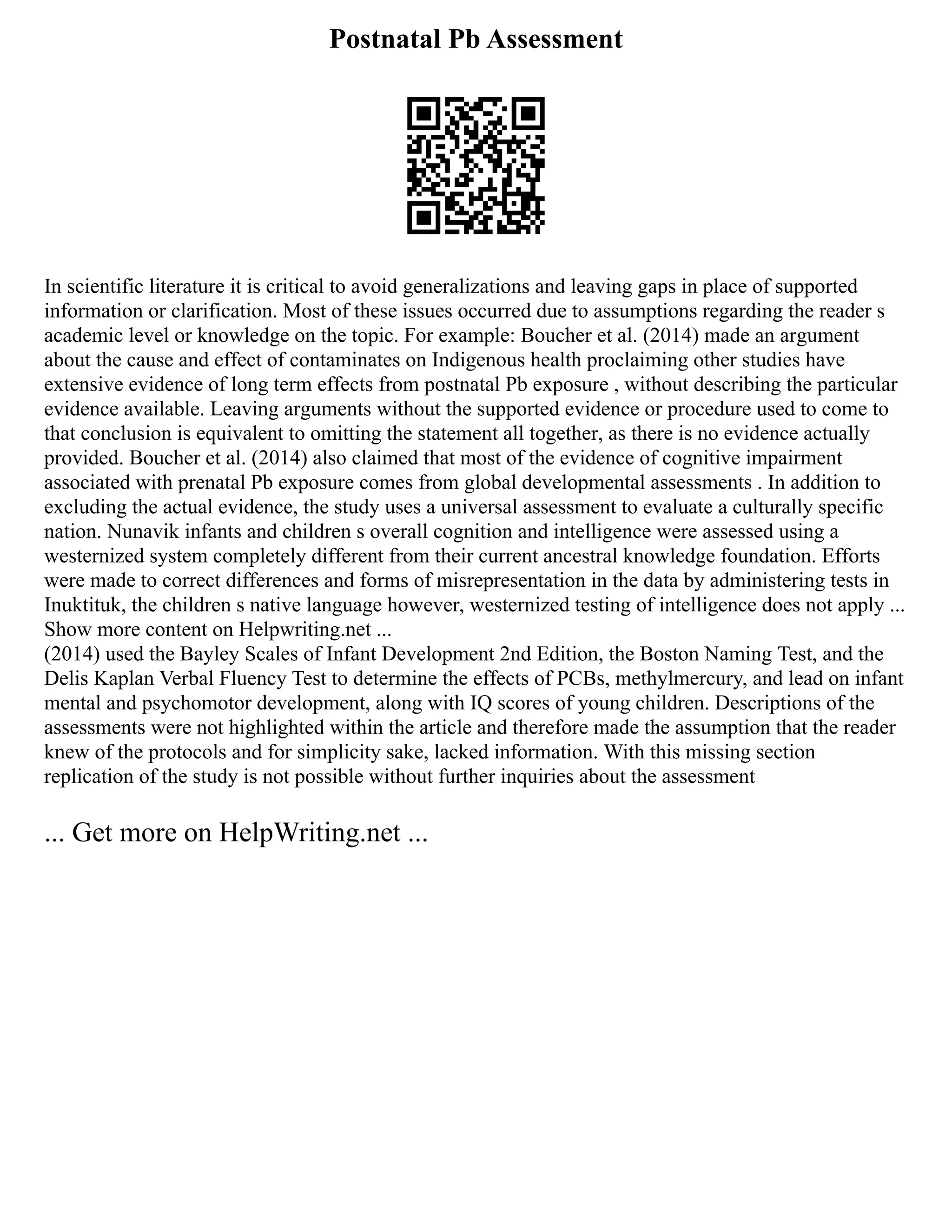 Postnatal Pb Assessment
In scientific literature it is critical to avoid generalizations and leaving gaps in place of supported
information or clarification. Most of these issues occurred due to assumptions regarding the reader s
academic level or knowledge on the topic. For example: Boucher et al. (2014) made an argument
about the cause and effect of contaminates on Indigenous health proclaiming other studies have
extensive evidence of long term effects from postnatal Pb exposure , without describing the particular
evidence available. Leaving arguments without the supported evidence or procedure used to come to
that conclusion is equivalent to omitting the statement all together, as there is no evidence actually
provided. Boucher et al. (2014) also claimed that most of the evidence of cognitive impairment
associated with prenatal Pb exposure comes from global developmental assessments . In addition to
excluding the actual evidence, the study uses a universal assessment to evaluate a culturally specific
nation. Nunavik infants and children s overall cognition and intelligence were assessed using a
westernized system completely different from their current ancestral knowledge foundation. Efforts
were made to correct differences and forms of misrepresentation in the data by administering tests in
Inuktituk, the children s native language however, westernized testing of intelligence does not apply ...
Show more content on Helpwriting.net ...
(2014) used the Bayley Scales of Infant Development 2nd Edition, the Boston Naming Test, and the
Delis Kaplan Verbal Fluency Test to determine the effects of PCBs, methylmercury, and lead on infant
mental and psychomotor development, along with IQ scores of young children. Descriptions of the
assessments were not highlighted within the article and therefore made the assumption that the reader
knew of the protocols and for simplicity sake, lacked information. With this missing section
replication of the study is not possible without further inquiries about the assessment
... Get more on HelpWriting.net ...
 