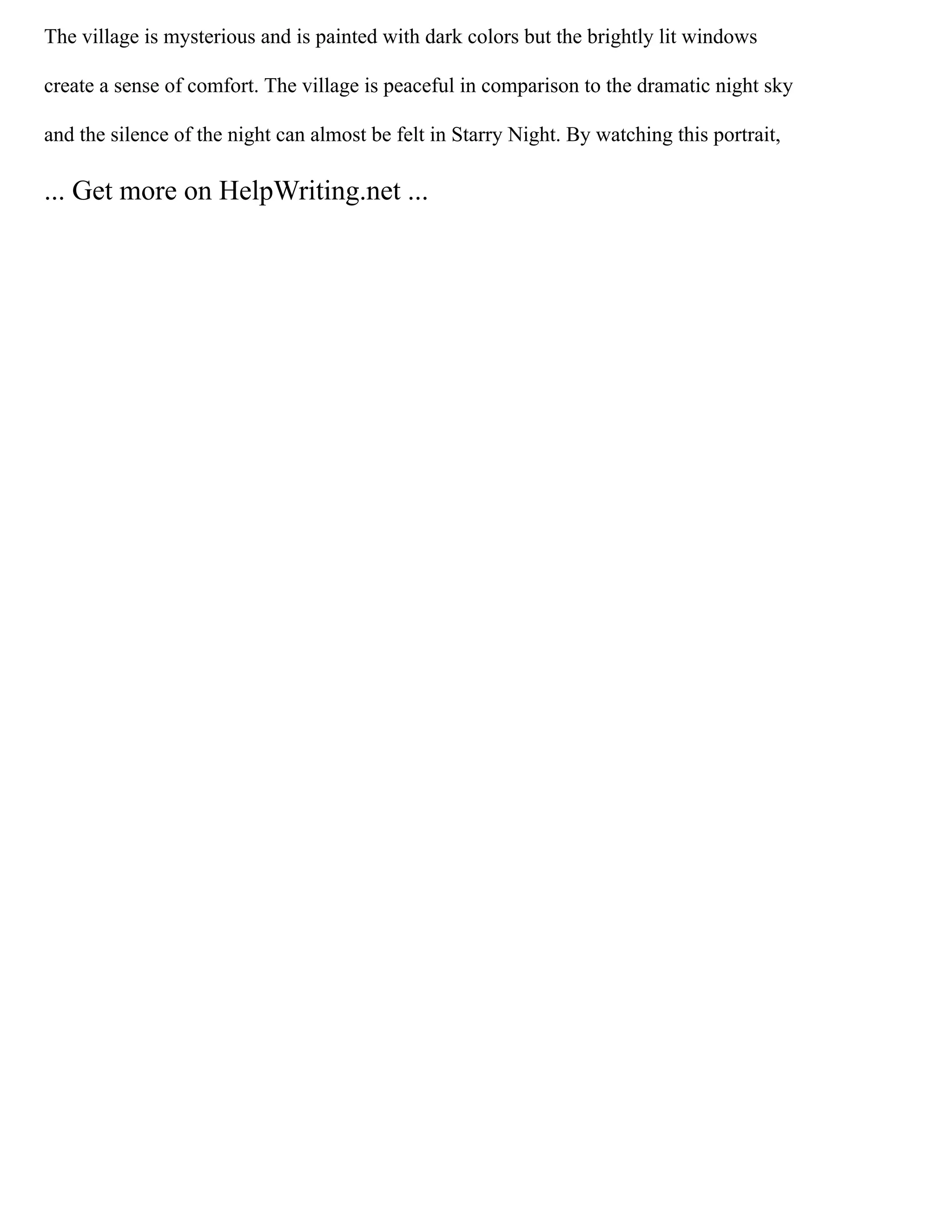 The village is mysterious and is painted with dark colors but the brightly lit windows
create a sense of comfort. The village is peaceful in comparison to the dramatic night sky
and the silence of the night can almost be felt in Starry Night. By watching this portrait,
... Get more on HelpWriting.net ...
 