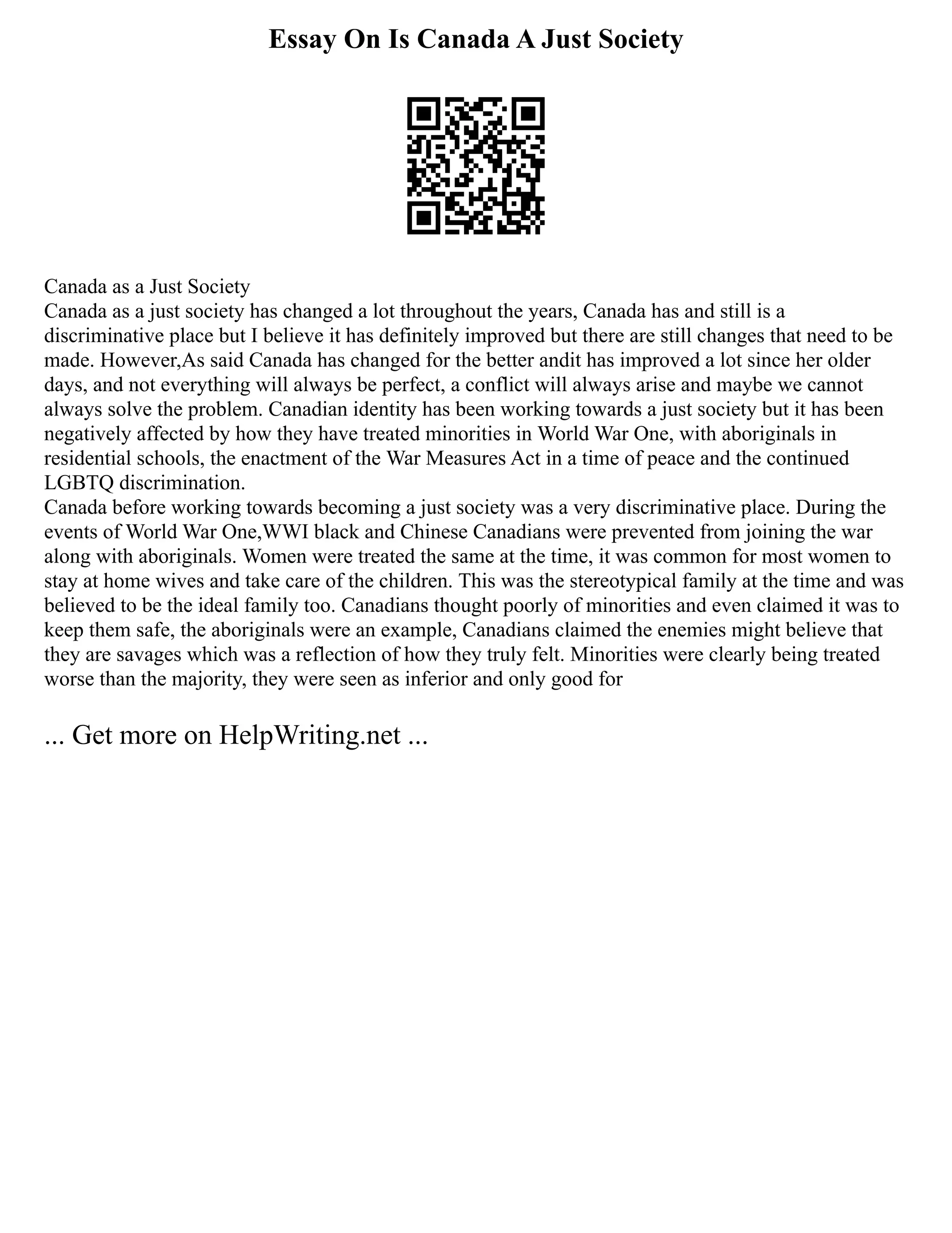 Essay On Is Canada A Just Society
Canada as a Just Society
Canada as a just society has changed a lot throughout the years, Canada has and still is a
discriminative place but I believe it has definitely improved but there are still changes that need to be
made. However,As said Canada has changed for the better andit has improved a lot since her older
days, and not everything will always be perfect, a conflict will always arise and maybe we cannot
always solve the problem. Canadian identity has been working towards a just society but it has been
negatively affected by how they have treated minorities in World War One, with aboriginals in
residential schools, the enactment of the War Measures Act in a time of peace and the continued
LGBTQ discrimination.
Canada before working towards becoming a just society was a very discriminative place. During the
events of World War One,WWI black and Chinese Canadians were prevented from joining the war
along with aboriginals. Women were treated the same at the time, it was common for most women to
stay at home wives and take care of the children. This was the stereotypical family at the time and was
believed to be the ideal family too. Canadians thought poorly of minorities and even claimed it was to
keep them safe, the aboriginals were an example, Canadians claimed the enemies might believe that
they are savages which was a reflection of how they truly felt. Minorities were clearly being treated
worse than the majority, they were seen as inferior and only good for
... Get more on HelpWriting.net ...
 
