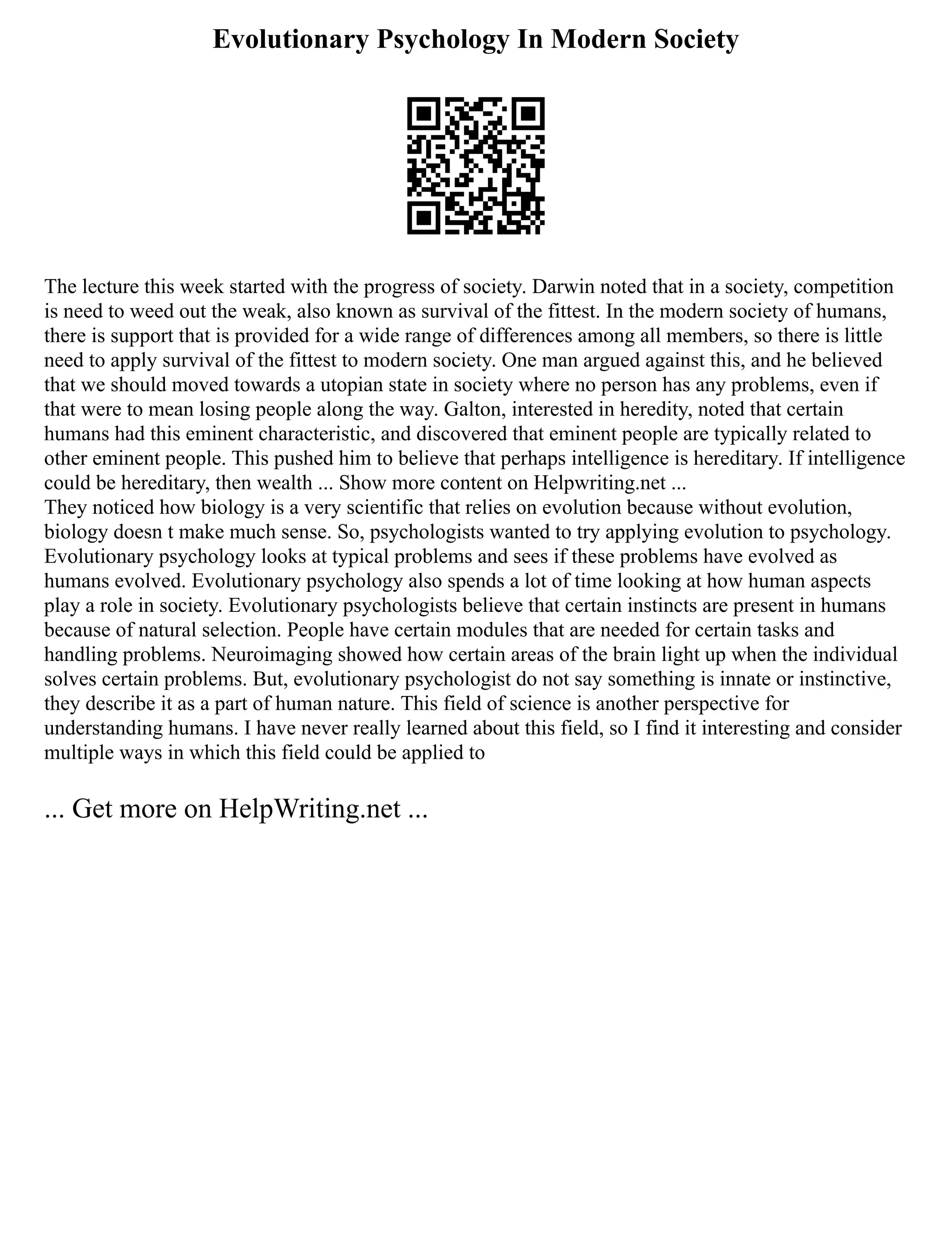 Evolutionary Psychology In Modern Society
The lecture this week started with the progress of society. Darwin noted that in a society, competition
is need to weed out the weak, also known as survival of the fittest. In the modern society of humans,
there is support that is provided for a wide range of differences among all members, so there is little
need to apply survival of the fittest to modern society. One man argued against this, and he believed
that we should moved towards a utopian state in society where no person has any problems, even if
that were to mean losing people along the way. Galton, interested in heredity, noted that certain
humans had this eminent characteristic, and discovered that eminent people are typically related to
other eminent people. This pushed him to believe that perhaps intelligence is hereditary. If intelligence
could be hereditary, then wealth ... Show more content on Helpwriting.net ...
They noticed how biology is a very scientific that relies on evolution because without evolution,
biology doesn t make much sense. So, psychologists wanted to try applying evolution to psychology.
Evolutionary psychology looks at typical problems and sees if these problems have evolved as
humans evolved. Evolutionary psychology also spends a lot of time looking at how human aspects
play a role in society. Evolutionary psychologists believe that certain instincts are present in humans
because of natural selection. People have certain modules that are needed for certain tasks and
handling problems. Neuroimaging showed how certain areas of the brain light up when the individual
solves certain problems. But, evolutionary psychologist do not say something is innate or instinctive,
they describe it as a part of human nature. This field of science is another perspective for
understanding humans. I have never really learned about this field, so I find it interesting and consider
multiple ways in which this field could be applied to
... Get more on HelpWriting.net ...
 