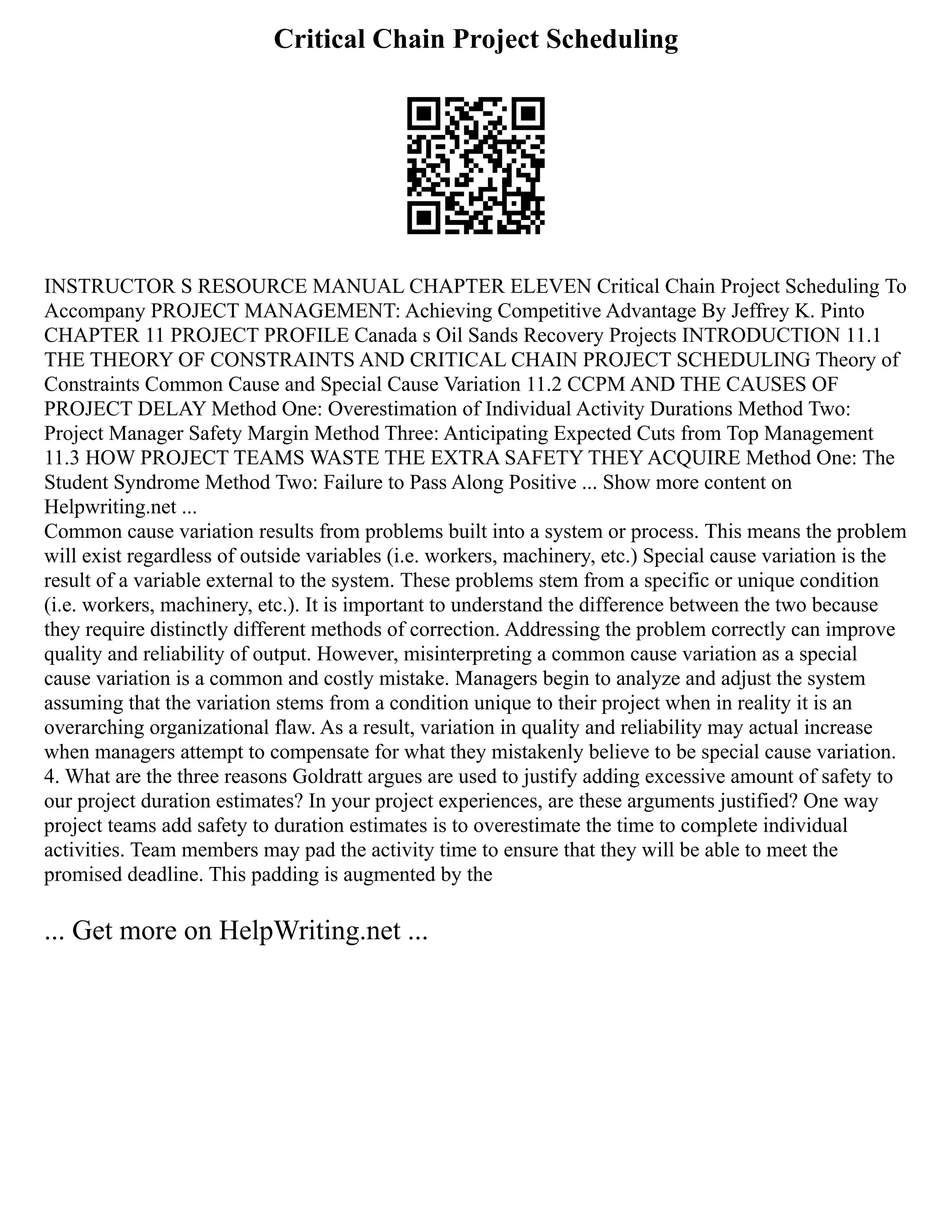 Critical Chain Project Scheduling
INSTRUCTOR S RESOURCE MANUAL CHAPTER ELEVEN Critical Chain Project Scheduling To
Accompany PROJECT MANAGEMENT: Achieving Competitive Advantage By Jeffrey K. Pinto
CHAPTER 11 PROJECT PROFILE Canada s Oil Sands Recovery Projects INTRODUCTION 11.1
THE THEORY OF CONSTRAINTS AND CRITICAL CHAIN PROJECT SCHEDULING Theory of
Constraints Common Cause and Special Cause Variation 11.2 CCPM AND THE CAUSES OF
PROJECT DELAY Method One: Overestimation of Individual Activity Durations Method Two:
Project Manager Safety Margin Method Three: Anticipating Expected Cuts from Top Management
11.3 HOW PROJECT TEAMS WASTE THE EXTRA SAFETY THEY ACQUIRE Method One: The
Student Syndrome Method Two: Failure to Pass Along Positive ... Show more content on
Helpwriting.net ...
Common cause variation results from problems built into a system or process. This means the problem
will exist regardless of outside variables (i.e. workers, machinery, etc.) Special cause variation is the
result of a variable external to the system. These problems stem from a specific or unique condition
(i.e. workers, machinery, etc.). It is important to understand the difference between the two because
they require distinctly different methods of correction. Addressing the problem correctly can improve
quality and reliability of output. However, misinterpreting a common cause variation as a special
cause variation is a common and costly mistake. Managers begin to analyze and adjust the system
assuming that the variation stems from a condition unique to their project when in reality it is an
overarching organizational flaw. As a result, variation in quality and reliability may actual increase
when managers attempt to compensate for what they mistakenly believe to be special cause variation.
4. What are the three reasons Goldratt argues are used to justify adding excessive amount of safety to
our project duration estimates? In your project experiences, are these arguments justified? One way
project teams add safety to duration estimates is to overestimate the time to complete individual
activities. Team members may pad the activity time to ensure that they will be able to meet the
promised deadline. This padding is augmented by the
... Get more on HelpWriting.net ...
 
