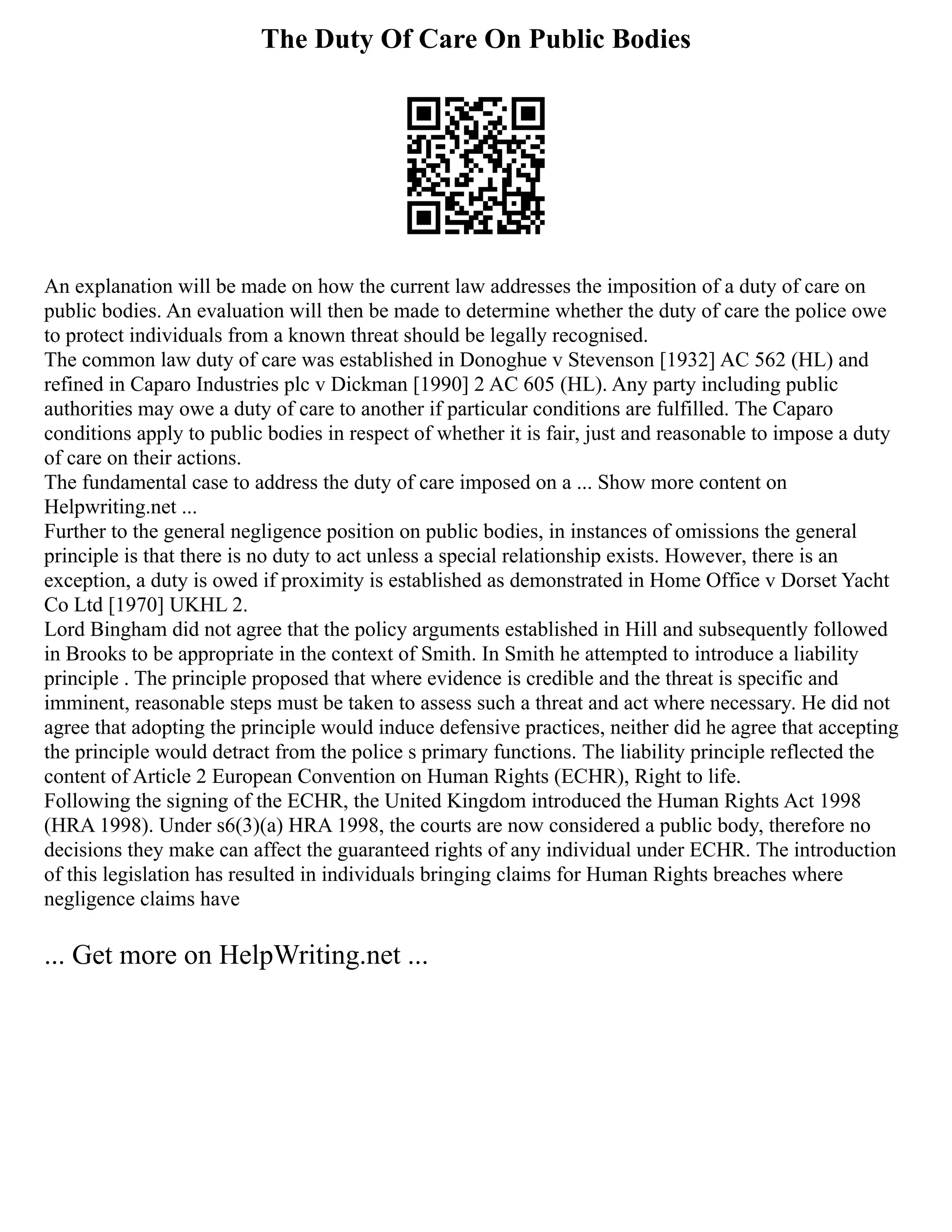 The Duty Of Care On Public Bodies
An explanation will be made on how the current law addresses the imposition of a duty of care on
public bodies. An evaluation will then be made to determine whether the duty of care the police owe
to protect individuals from a known threat should be legally recognised.
The common law duty of care was established in Donoghue v Stevenson [1932] AC 562 (HL) and
refined in Caparo Industries plc v Dickman [1990] 2 AC 605 (HL). Any party including public
authorities may owe a duty of care to another if particular conditions are fulfilled. The Caparo
conditions apply to public bodies in respect of whether it is fair, just and reasonable to impose a duty
of care on their actions.
The fundamental case to address the duty of care imposed on a ... Show more content on
Helpwriting.net ...
Further to the general negligence position on public bodies, in instances of omissions the general
principle is that there is no duty to act unless a special relationship exists. However, there is an
exception, a duty is owed if proximity is established as demonstrated in Home Office v Dorset Yacht
Co Ltd [1970] UKHL 2.
Lord Bingham did not agree that the policy arguments established in Hill and subsequently followed
in Brooks to be appropriate in the context of Smith. In Smith he attempted to introduce a liability
principle . The principle proposed that where evidence is credible and the threat is specific and
imminent, reasonable steps must be taken to assess such a threat and act where necessary. He did not
agree that adopting the principle would induce defensive practices, neither did he agree that accepting
the principle would detract from the police s primary functions. The liability principle reflected the
content of Article 2 European Convention on Human Rights (ECHR), Right to life.
Following the signing of the ECHR, the United Kingdom introduced the Human Rights Act 1998
(HRA 1998). Under s6(3)(a) HRA 1998, the courts are now considered a public body, therefore no
decisions they make can affect the guaranteed rights of any individual under ECHR. The introduction
of this legislation has resulted in individuals bringing claims for Human Rights breaches where
negligence claims have
... Get more on HelpWriting.net ...
 