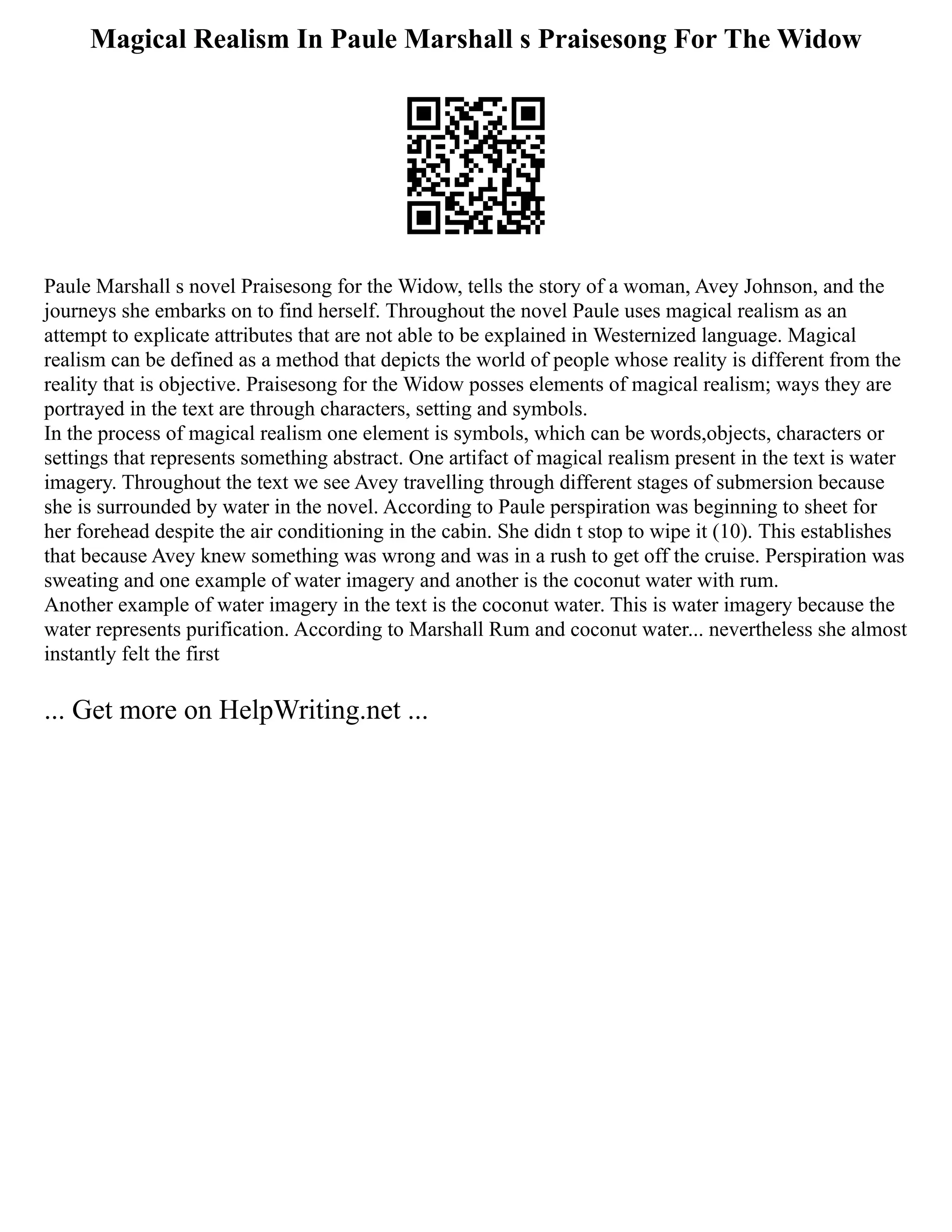 Magical Realism In Paule Marshall s Praisesong For The Widow
Paule Marshall s novel Praisesong for the Widow, tells the story of a woman, Avey Johnson, and the
journeys she embarks on to find herself. Throughout the novel Paule uses magical realism as an
attempt to explicate attributes that are not able to be explained in Westernized language. Magical
realism can be defined as a method that depicts the world of people whose reality is different from the
reality that is objective. Praisesong for the Widow posses elements of magical realism; ways they are
portrayed in the text are through characters, setting and symbols.
In the process of magical realism one element is symbols, which can be words,objects, characters or
settings that represents something abstract. One artifact of magical realism present in the text is water
imagery. Throughout the text we see Avey travelling through different stages of submersion because
she is surrounded by water in the novel. According to Paule perspiration was beginning to sheet for
her forehead despite the air conditioning in the cabin. She didn t stop to wipe it (10). This establishes
that because Avey knew something was wrong and was in a rush to get off the cruise. Perspiration was
sweating and one example of water imagery and another is the coconut water with rum.
Another example of water imagery in the text is the coconut water. This is water imagery because the
water represents purification. According to Marshall Rum and coconut water... nevertheless she almost
instantly felt the first
... Get more on HelpWriting.net ...
 