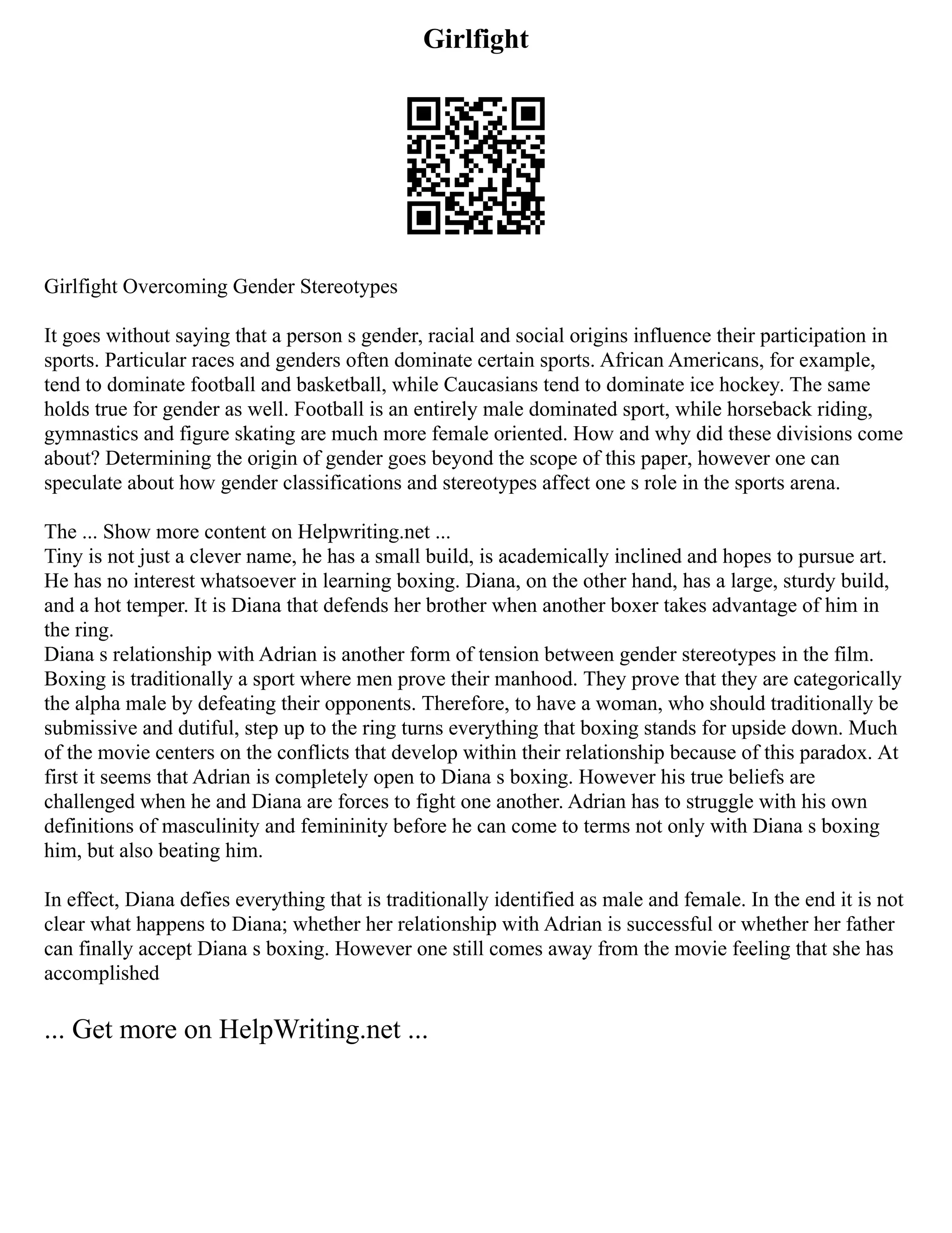 Girlfight
Girlfight Overcoming Gender Stereotypes
It goes without saying that a person s gender, racial and social origins influence their participation in
sports. Particular races and genders often dominate certain sports. African Americans, for example,
tend to dominate football and basketball, while Caucasians tend to dominate ice hockey. The same
holds true for gender as well. Football is an entirely male dominated sport, while horseback riding,
gymnastics and figure skating are much more female oriented. How and why did these divisions come
about? Determining the origin of gender goes beyond the scope of this paper, however one can
speculate about how gender classifications and stereotypes affect one s role in the sports arena.
The ... Show more content on Helpwriting.net ...
Tiny is not just a clever name, he has a small build, is academically inclined and hopes to pursue art.
He has no interest whatsoever in learning boxing. Diana, on the other hand, has a large, sturdy build,
and a hot temper. It is Diana that defends her brother when another boxer takes advantage of him in
the ring.
Diana s relationship with Adrian is another form of tension between gender stereotypes in the film.
Boxing is traditionally a sport where men prove their manhood. They prove that they are categorically
the alpha male by defeating their opponents. Therefore, to have a woman, who should traditionally be
submissive and dutiful, step up to the ring turns everything that boxing stands for upside down. Much
of the movie centers on the conflicts that develop within their relationship because of this paradox. At
first it seems that Adrian is completely open to Diana s boxing. However his true beliefs are
challenged when he and Diana are forces to fight one another. Adrian has to struggle with his own
definitions of masculinity and femininity before he can come to terms not only with Diana s boxing
him, but also beating him.
In effect, Diana defies everything that is traditionally identified as male and female. In the end it is not
clear what happens to Diana; whether her relationship with Adrian is successful or whether her father
can finally accept Diana s boxing. However one still comes away from the movie feeling that she has
accomplished
... Get more on HelpWriting.net ...
 