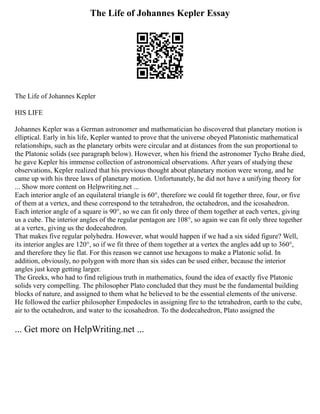 The Life of Johannes Kepler Essay
The Life of Johannes Kepler
HIS LIFE
Johannes Kepler was a German astronomer and mathematician ho discovered that planetary motion is
elliptical. Early in his life, Kepler wanted to prove that the universe obeyed Platonistic mathematical
relationships, such as the planetary orbits were circular and at distances from the sun proportional to
the Platonic solids (see paragraph below). However, when his friend the astronomer Tycho Brahe died,
he gave Kepler his immense collection of astronomical observations. After years of studying these
observations, Kepler realized that his previous thought about planetary motion were wrong, and he
came up with his three laws of planetary motion. Unfortunately, he did not have a unifying theory for
... Show more content on Helpwriting.net ...
Each interior angle of an equilateral triangle is 60°, therefore we could fit together three, four, or five
of them at a vertex, and these correspond to the tetrahedron, the octahedron, and the icosahedron.
Each interior angle of a square is 90°, so we can fit only three of them together at each vertex, giving
us a cube. The interior angles of the regular pentagon are 108°, so again we can fit only three together
at a vertex, giving us the dodecahedron.
That makes five regular polyhedra. However, what would happen if we had a six sided figure? Well,
its interior angles are 120°, so if we fit three of them together at a vertex the angles add up to 360°,
and therefore they lie flat. For this reason we cannot use hexagons to make a Platonic solid. In
addition, obviously, no polygon with more than six sides can be used either, because the interior
angles just keep getting larger.
The Greeks, who had to find religious truth in mathematics, found the idea of exactly five Platonic
solids very compelling. The philosopher Plato concluded that they must be the fundamental building
blocks of nature, and assigned to them what he believed to be the essential elements of the universe.
He followed the earlier philosopher Empedocles in assigning fire to the tetrahedron, earth to the cube,
air to the octahedron, and water to the icosahedron. To the dodecahedron, Plato assigned the
... Get more on HelpWriting.net ...
 