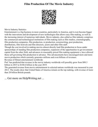 Film Production Of The Movie Industry
Movie Industry Statistics
Entertainment is a big business in most countries, particularly in America, and it even become bigger
with the innovations and development of new technologies that allows easy film making, as well as
the increasing interest of numerous individuals. Movie industry, also called as film industry comprises
the commercial and technological institutions of film making such as film studios, cinematography,
film production companies, film production, re production, screenwriting, post production,
distributions, film festivals and film directors, actors and other film staff.
Though the cost involved in making movies almost directly lead film production to focus under
sponsorships of standing film production companies, expansion of the opportunities to get investment
capital from the other field, and advances in reasonably priced film making equipment s, have allowed
those self governing film production to advance. This advancements have encouraged more and more
movie production which currently generates millions and even billions of revenues.
Revenue of filmed entertainment worldwide
PwC has predicted that revenue in the movie industry worldwide will possibly grow from $88.3
billion in 2015 to $104.6 billion in the year 2019.
The generated revenue from movie entertainment in selected nations worldwide was measured in year
2013. The results show that United States of America remain on the top ranking, with revenue of more
than 20 billion British pounds.
... Get more on HelpWriting.net ...
 