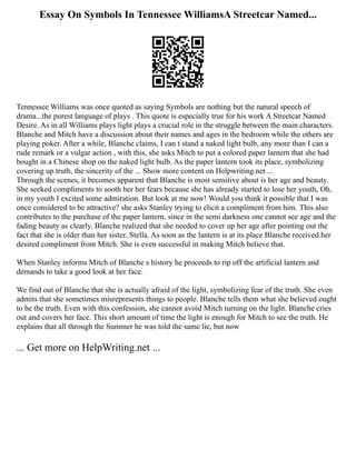 Essay On Symbols In Tennessee WilliamsA Streetcar Named...
Tennessee Williams was once quoted as saying Symbols are nothing but the natural speech of
drama...the purest language of plays . This quote is especially true for his work A Streetcar Named
Desire. As in all Williams plays light plays a crucial role in the struggle between the main characters.
Blanche and Mitch have a discussion about their names and ages in the bedroom while the others are
playing poker. After a while, Blanche claims, I can t stand a naked light bulb, any more than I can a
rude remark or a vulgar action , with this, she asks Mitch to put a colored paper lantern that she had
bought in a Chinese shop on the naked light bulb. As the paper lantern took its place, symbolizing
covering up truth, the sincerity of the ... Show more content on Helpwriting.net ...
Through the scenes, it becomes apparent that Blanche is most sensitive about is her age and beauty.
She seeked compliments to sooth her her fears because she has already started to lose her youth, Oh,
in my youth I excited some admiration. But look at me now! Would you think it possible that I was
once considered to be attractive? she asks Stanley trying to elicit a compliment from him. This also
contributes to the purchase of the paper lantern, since in the semi darkness one cannot see age and the
fading beauty as clearly. Blanche realized that she needed to cover up her age after pointing out the
fact that she is older than her sister, Stella. As soon as the lantern is at its place Blanche received her
desired compliment from Mitch. She is even successful in making Mitch believe that.
When Stanley informs Mitch of Blanche s history he proceeds to rip off the artificial lantern and
demands to take a good look at her face.
We find out of Blanche that she is actually afraid of the light, symbolizing fear of the truth. She even
admits that she sometimes misrepresents things to people. Blanche tells them what she believed ought
to be the truth. Even with this confession, she cannot avoid Mitch turning on the light. Blanche cries
out and covers her face. This short amount of time the light is enough for Mitch to see the truth. He
explains that all through the Summer he was told the same lie, but now
... Get more on HelpWriting.net ...
 