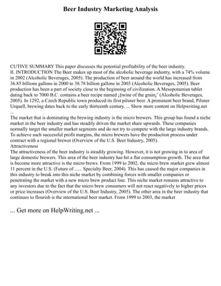 Beer Industry Marketing Analysis
CUTIVE SUMMARY This paper discusses the potential profitability of the beer industry.
II. INTRODUCTION The Beer makes up most of the alcoholic beverage industry, with a 74% volume
in 2002 (Alcoholic Beverages, 2005). The production of beer around the world has increased from
36.85 billions gallons in 2000 to 38.78 billion gallons in 2003 (Alcoholic Beverages, 2005). Beer
production has been a part of society close to the beginning of civilization. A Mesopotamian tablet
dating back to 7000 B.C. contains a beer recipe named ¡§wine of the grain¡¨ (Alcoholic Beverages,
2005). In 1292, a Czech Republic town produced its first pilsner beer. A prominent beer brand, Pilsner
Urquell, brewing dates back to the early thirteenth century. ... Show more content on Helpwriting.net
...
The market that is dominating the brewing industry is the micro brewers. This group has found a niche
market in the beer industry and has steadily driven the market share upwards. These companies
normally target the smaller market segments and do not try to compete with the large industry brands.
To achieve such successful profit margins, the micro brewers have the production process under
contract with a regional brewer (Overview of the U.S. Beer Industry, 2005).
Attractiveness
The attractiveness of the beer industry is steadily growing. However, it is not growing in to area of
large domestic brewers. This area of the beer industry has hit a flat consumption growth. The area that
is become more attractive is the micro brews. From 1999 to 2002, the micro brew market grew almost
11 percent in the U.S. (Future of ...... Specialty Beer, 2004). This has caused the major companies in
this industry to break into this niche market by combining forces with smaller companies or
penetrating the market with a new micro brew product line. This niche market remains attractive to
any investors due to the fact that the micro brew consumers will not react negatively to higher prices
or price increases (Overview of the U.S. Beer Industry, 2005). The other area in the beer industry that
continues to flourish is the international beer market. From 1999 to 2003, the market
... Get more on HelpWriting.net ...
 