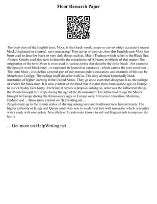 Moor Research Paper
The derivation of the English term, Moor, is the Greek word, μαυρο or mavro which accurately means
black, blackened or charred , says taneter.org. They go on to then say, how this English term Moor has
been used to describe black or very dark things such as, Mavri Thalassa which refers to the Black Sea.
Ancient Greeks used this term to describe the complexion of Africans or objects of that matter. The
origination of the term Moor is even used in various terms that describe the color black . For example
the Spanish word blackberry , is translated in Spanish as zaramora , which carries the root word mor .
The term Moor , also define a partial part of our postsecondary education, and example of this can be
Morehouse College. The college itself describe itself as, The only all male historically black
institution of higher learning in the United States. They go on to even then designate it as, the college
of choice for black men. It is now evident of the trend that initiated from Renaissance ages in Europe
to our everyday lives today. Therefore it creates a proposal asking us, what was the influential things
the Moors brought to Europe during the age of the Renaissance? The influential things the Moors
brought to Europe during the Renaissance ages in Europe were, Universal Education, Medicine,
Fashion and ... Show more content on Helpwriting.net ...
Ziryab made up to the minute styles of shaving among men and traditional new haircut trends. The
higher authority or Kings and Queen usual way was to wash their hair with rosewater which is scented
water made with rose petals. Nevertheless Ziryab make known to salt and fragrant oils to improve the
hair s
... Get more on HelpWriting.net ...
 
