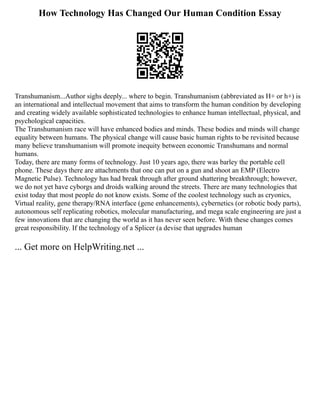 How Technology Has Changed Our Human Condition Essay
Transhumanism...Author sighs deeply... where to begin. Transhumanism (abbreviated as H+ or h+) is
an international and intellectual movement that aims to transform the human condition by developing
and creating widely available sophisticated technologies to enhance human intellectual, physical, and
psychological capacities.
The Transhumanism race will have enhanced bodies and minds. These bodies and minds will change
equality between humans. The physical change will cause basic human rights to be revisited because
many believe transhumanism will promote inequity between economic Transhumans and normal
humans.
Today, there are many forms of technology. Just 10 years ago, there was barley the portable cell
phone. These days there are attachments that one can put on a gun and shoot an EMP (Electro
Magnetic Pulse). Technology has had break through after ground shattering breakthrough; however,
we do not yet have cyborgs and droids walking around the streets. There are many technologies that
exist today that most people do not know exists. Some of the coolest technology such as cryonics,
Virtual reality, gene therapy/RNA interface (gene enhancements), cybernetics (or robotic body parts),
autonomous self replicating robotics, molecular manufacturing, and mega scale engineering are just a
few innovations that are changing the world as it has never seen before. With these changes comes
great responsibility. If the technology of a Splicer (a devise that upgrades human
... Get more on HelpWriting.net ...
 