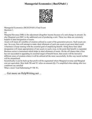 Managerial Economics ( Bus529ah1 )
Managerial Economics (BUS529AH1) Final Exam
Question 1.
(a).
Marginal Revenue (MR) is the adjustment altogether income because of a unit change in amount. So
also Marginal cost (MC) is the additional cost of producing a unit. These two ideas are extremely
helpful in ideal designation of assets.
Assets will mean all variables of creation utilized as a part of the generation process. Such assets are
rare. So every firm will attempt to make ideal allotment of such rare assets to get most ideal result.
A business is keep running with the essential goal of amplifying benefit. Along these lines ideal
designation will mean appropriation of rare assets in such a way, to the point that benefit is expanded.
Business sector is instrument which helps in ideal allotment of assets. On the off chance that a firm
has not succeeded in upgrading its essential target of benefit boost, then assets will be moved to
different zones of creation where it will be utilized all the more successfully. In this way social welfare
will be streamlined.
Scientifically it can be built up that profit will be augmented where Marginal revenue and Marginal
cost are equivalent. Here both TR and TC relies on amount (Q). P is amplified when taking after two
conditions are satisfied
What s more? And Substituting P=TR TC,
... Get more on HelpWriting.net ...
 