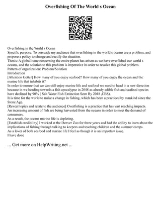 Overfishing Of The World s Ocean
Overfishing in the World s Ocean
Specific purpose: To persuade my audience that overfishing in the world s oceans are a problem, and
propose a policy to change and rectify the situation.
Thesis: A global issue concerning the entire planet has arisen as we have overfished our world s
oceans, and the solution to this problem is imperative in order to resolve this global problem.
Pattern of organization: Problem/Solution
Introduction
[Attention Getter] How many of you enjoy seafood? How many of you enjoy the ocean and the
marine life that inhabits it?
In order to ensure that we can still enjoy marine life and seafood we need to head in a new direction
because in we heading towards a fish apocalypse in 2048 as already edible fish and seafood species
have declined by 90% ( Salt Water Fish Extinction Seen By 2048 ,CBS).
It is time for the world to make a change in fishing, which has been a practiced by mankind since the
Stone Age.
[Reveal topics and relate to the audience] Overfishing is a practice that has vast reaching impacts.
An increasing amount of fish are being harvested from the oceans in order to meet the demand of
consumers.
As a result, the oceans marine life is depleting.
[Establish credibility] I worked at the Denver Zoo for three years and had the ability to learn about the
implications of fishing through talking to keepers and teaching children and the summer camps.
As a lover of both seafood and marine life I feel as though it is an important issue.
I have done
... Get more on HelpWriting.net ...
 