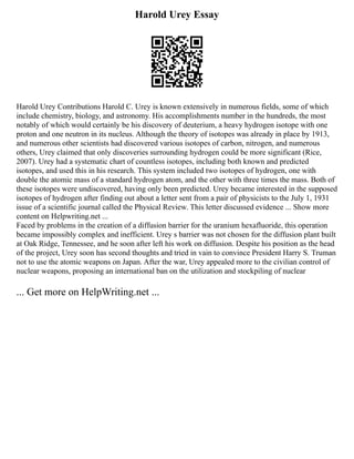 Harold Urey Essay
Harold Urey Contributions Harold C. Urey is known extensively in numerous fields, some of which
include chemistry, biology, and astronomy. His accomplishments number in the hundreds, the most
notably of which would certainly be his discovery of deuterium, a heavy hydrogen isotope with one
proton and one neutron in its nucleus. Although the theory of isotopes was already in place by 1913,
and numerous other scientists had discovered various isotopes of carbon, nitrogen, and numerous
others, Urey claimed that only discoveries surrounding hydrogen could be more significant (Rice,
2007). Urey had a systematic chart of countless isotopes, including both known and predicted
isotopes, and used this in his research. This system included two isotopes of hydrogen, one with
double the atomic mass of a standard hydrogen atom, and the other with three times the mass. Both of
these isotopes were undiscovered, having only been predicted. Urey became interested in the supposed
isotopes of hydrogen after finding out about a letter sent from a pair of physicists to the July 1, 1931
issue of a scientific journal called the Physical Review. This letter discussed evidence ... Show more
content on Helpwriting.net ...
Faced by problems in the creation of a diffusion barrier for the uranium hexafluoride, this operation
became impossibly complex and inefficient. Urey s barrier was not chosen for the diffusion plant built
at Oak Ridge, Tennessee, and he soon after left his work on diffusion. Despite his position as the head
of the project, Urey soon has second thoughts and tried in vain to convince President Harry S. Truman
not to use the atomic weapons on Japan. After the war, Urey appealed more to the civilian control of
nuclear weapons, proposing an international ban on the utilization and stockpiling of nuclear
... Get more on HelpWriting.net ...
 