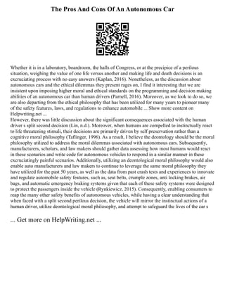 The Pros And Cons Of An Autonomous Car
Whether it is in a laboratory, boardroom, the halls of Congress, or at the precipice of a perilous
situation, weighing the value of one life versus another and making life and death decisions is an
excruciating process with no easy answers (Kaplan, 2016). Nonetheless, as the discussion about
autonomous cars and the ethical dilemmas they present rages on, I find it interesting that we are
insistent upon imposing higher moral and ethical standards on the programming and decision making
abilities of an autonomous car than human drivers (Parnell, 2016). Moreover, as we look to do so, we
are also departing from the ethical philosophy that has been utilized for many years to pioneer many
of the safety features, laws, and regulations to enhance automobile ... Show more content on
Helpwriting.net ...
However, there was little discussion about the significant consequences associated with the human
driver s split second decision (Lin, n.d.). Moreover, when humans are compelled to instinctually react
to life threatening stimuli, their decisions are primarily driven by self preservation rather than a
cognitive moral philosophy (Taflinger, 1996). As a result, I believe the deontology should be the moral
philosophy utilized to address the moral dilemmas associated with autonomous cars. Subsequently,
manufacturers, scholars, and law makers should gather data assessing how most humans would react
in these scenarios and write code for autonomous vehicles to respond in a similar manner in these
excruciatingly painful scenarios. Additionally, utilizing an deontological moral philosophy would also
enable auto manufacturers and law makers to continue to leverage the same moral philosophy they
have utilized for the past 50 years, as well as the data from past crash tests and experiences to innovate
and regulate automobile safety features, such as, seat belts, crumple zones, anti locking brakes, air
bags, and automatic emergency braking systems given that each of these safety systems were designed
to protect the passengers inside the vehicle (Rynkiewicz, 2015). Consequently, enabling consumers to
reap the many other safety benefits of autonomous vehicles, while having a clear understanding that
when faced with a split second perilous decision, the vehicle will mirror the instinctual actions of a
human driver, utilize deontological moral philosophy, and attempt to safeguard the lives of the car s
... Get more on HelpWriting.net ...
 